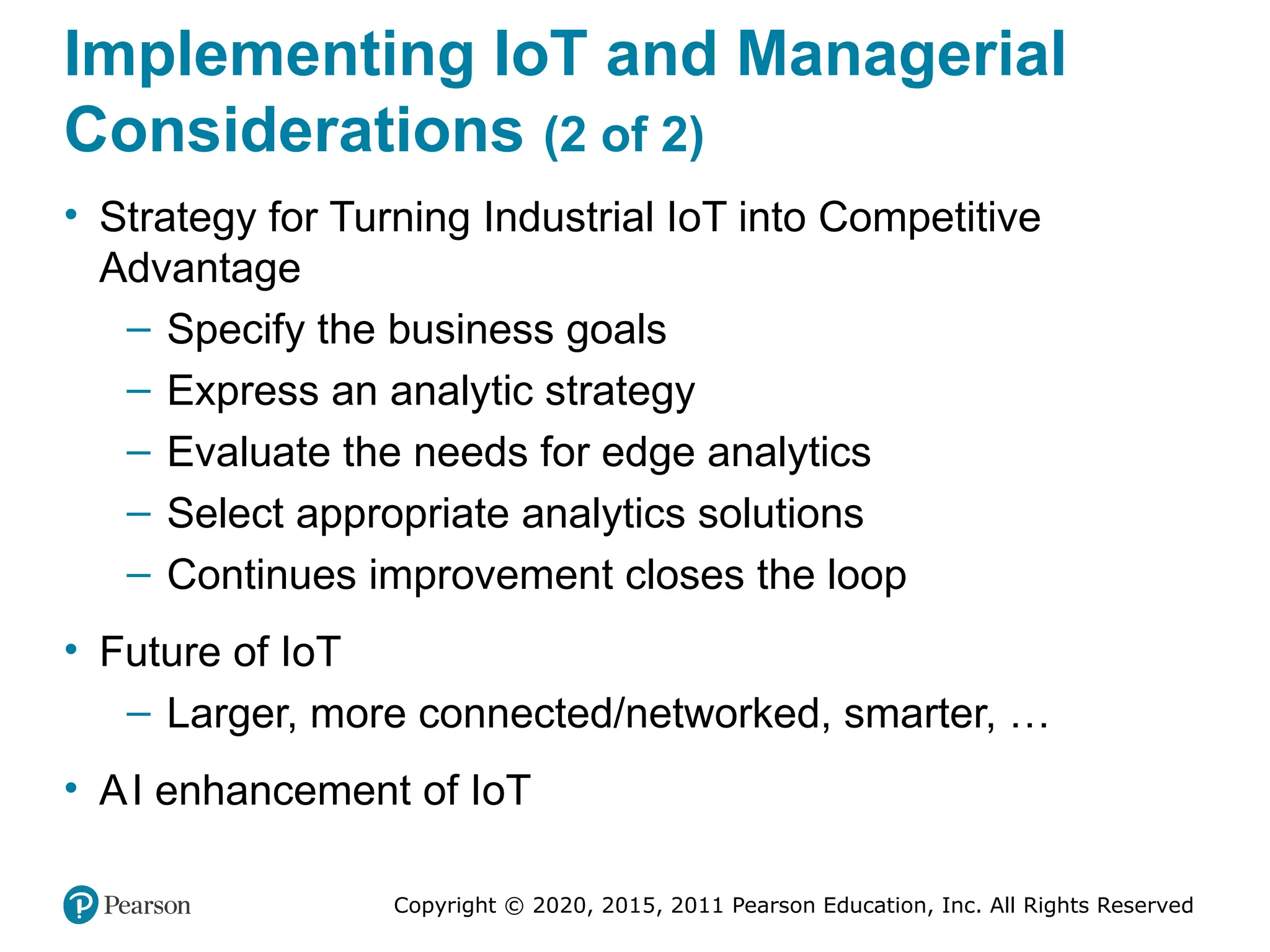 Copyright © 2020, 2015, 2011 Pearson Education, Inc. All Rights Reserved
Implementing IoT and Managerial
Considerations (2 of 2)
• Strategy for Turning Industrial IoT into Competitive
Advantage
– Specify the business goals
– Express an analytic strategy
– Evaluate the needs for edge analytics
– Select appropriate analytics solutions
– Continues improvement closes the loop
• Future of IoT
– Larger, more connected/networked, smarter, …
• AI enhancement of IoT
 