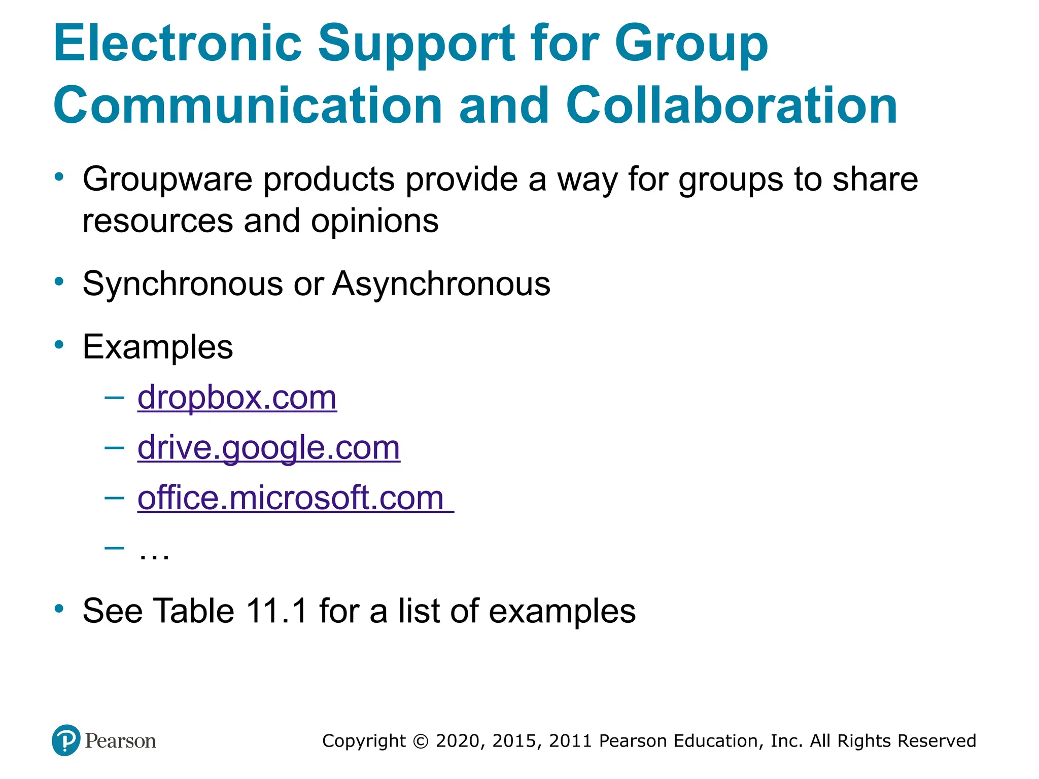 Copyright © 2020, 2015, 2011 Pearson Education, Inc. All Rights Reserved
Electronic Support for Group
Communication and Collaboration
• Groupware products provide a way for groups to share
resources and opinions
• Synchronous or Asynchronous
• Examples
– dropbox.com
– drive.google.com
– office.microsoft.com
– …
• See Table 11.1 for a list of examples
 