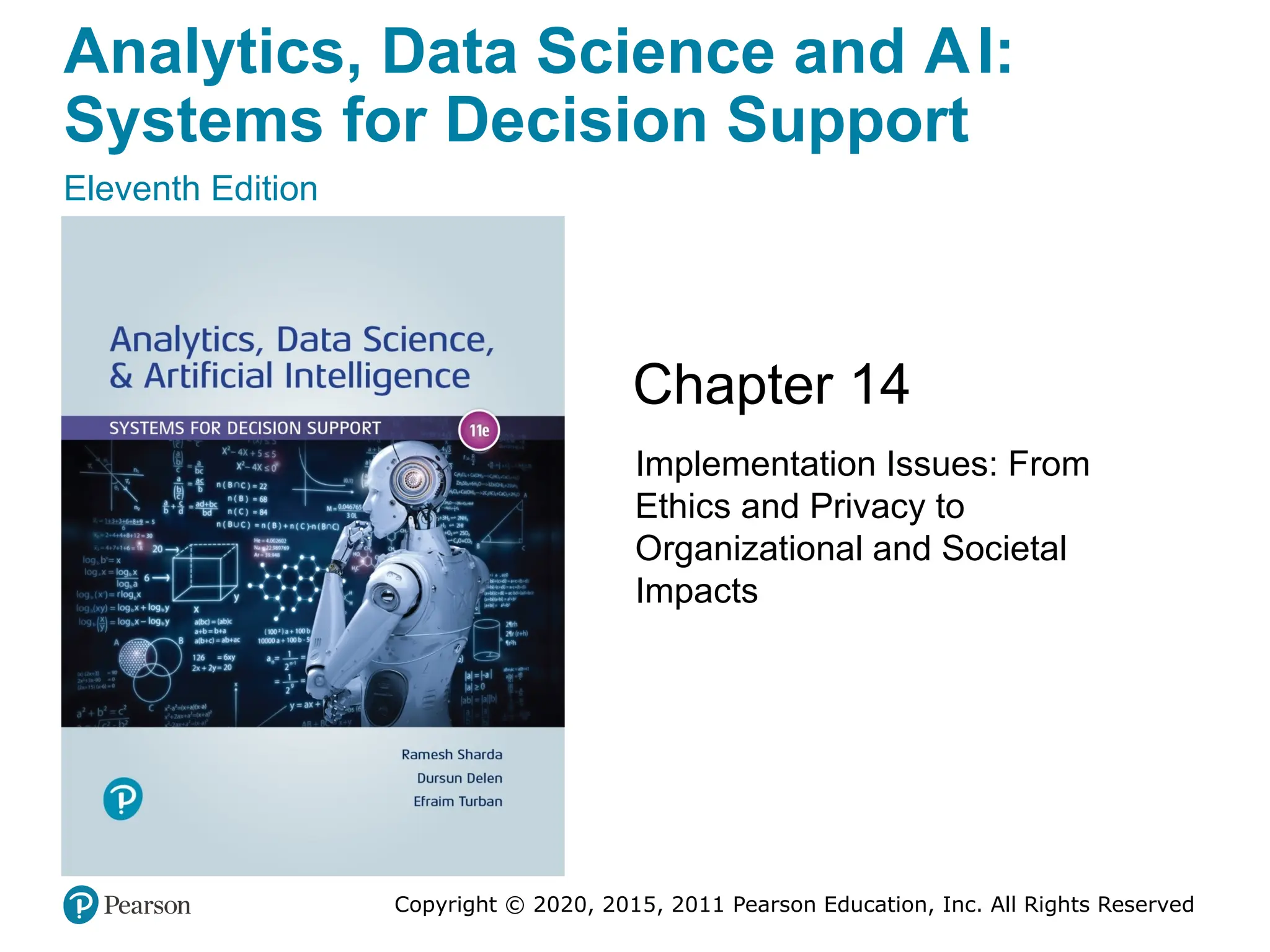 Analytics, Data Science and AI:
Systems for Decision Support
Eleventh Edition
Chapter 14
Implementation Issues: From
Ethics and Privacy to
Organizational and Societal
Impacts
Copyright © 2020, 2015, 2011 Pearson Education, Inc. All Rights Reserved
Slide in this Presentation Contain Hyperlinks.
JAWS users should be able to get a list of links by
using INSERT+F77
 