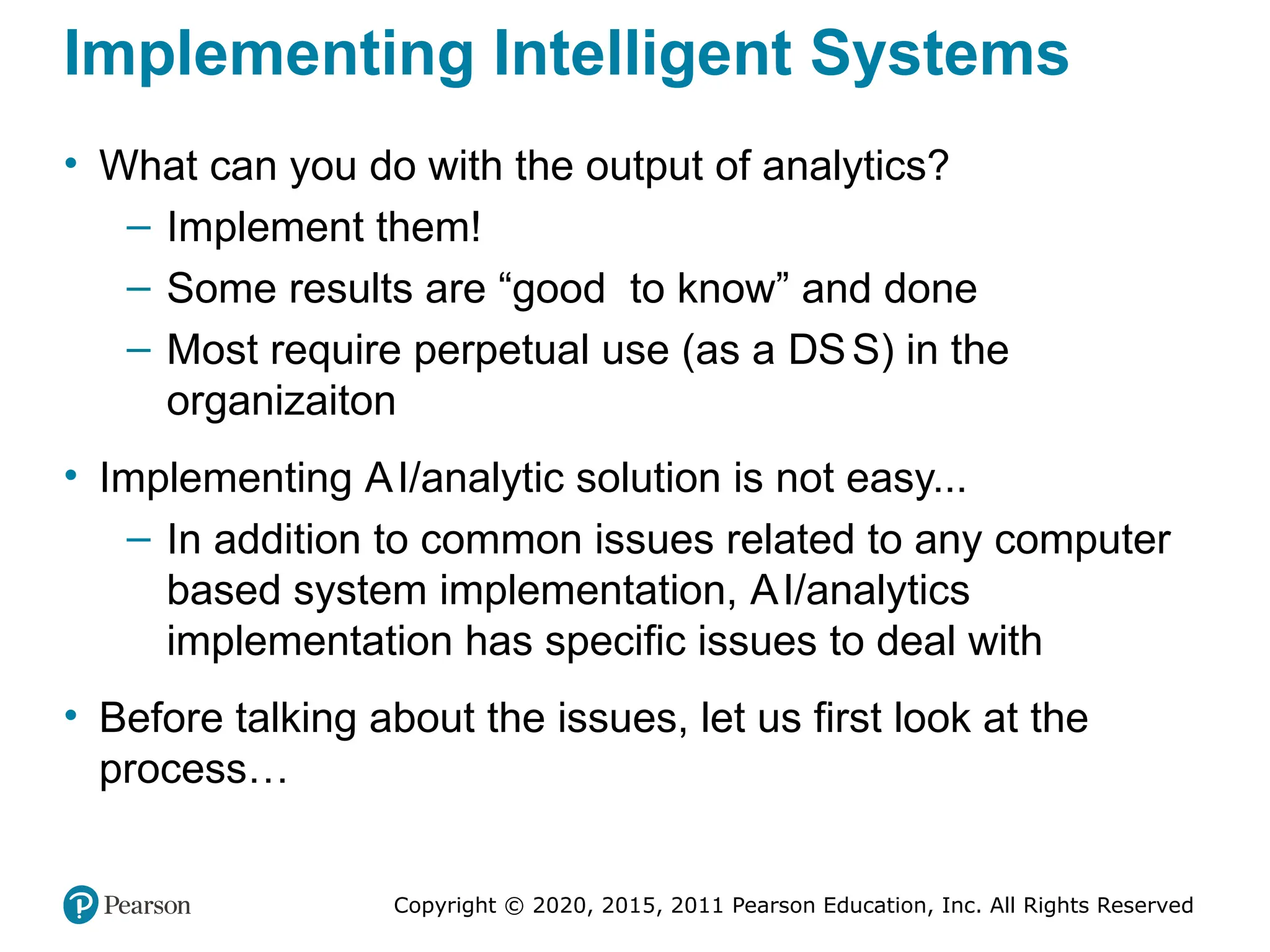 Copyright © 2020, 2015, 2011 Pearson Education, Inc. All Rights Reserved
Implementing Intelligent Systems
• What can you do with the output of analytics?
– Implement them!
– Some results are “good to know” and done
– Most require perpetual use (as a DSS) in the
organizaiton
• Implementing AI/analytic solution is not easy...
– In addition to common issues related to any computer
based system implementation, AI/analytics
implementation has specific issues to deal with
• Before talking about the issues, let us first look at the
process…
 