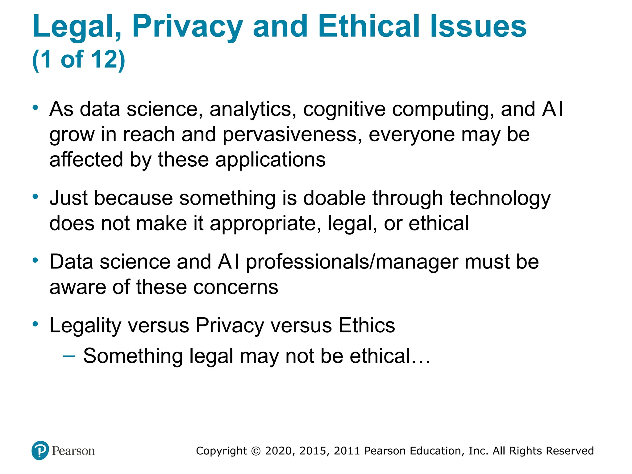 Copyright © 2020, 2015, 2011 Pearson Education, Inc. All Rights Reserved
Legal, Privacy and Ethical Issues
(1 of 12)
• As data science, analytics, cognitive computing, and AI
grow in reach and pervasiveness, everyone may be
affected by these applications
• Just because something is doable through technology
does not make it appropriate, legal, or ethical
• Data science and AI professionals/manager must be
aware of these concerns
• Legality versus Privacy versus Ethics
– Something legal may not be ethical…
 