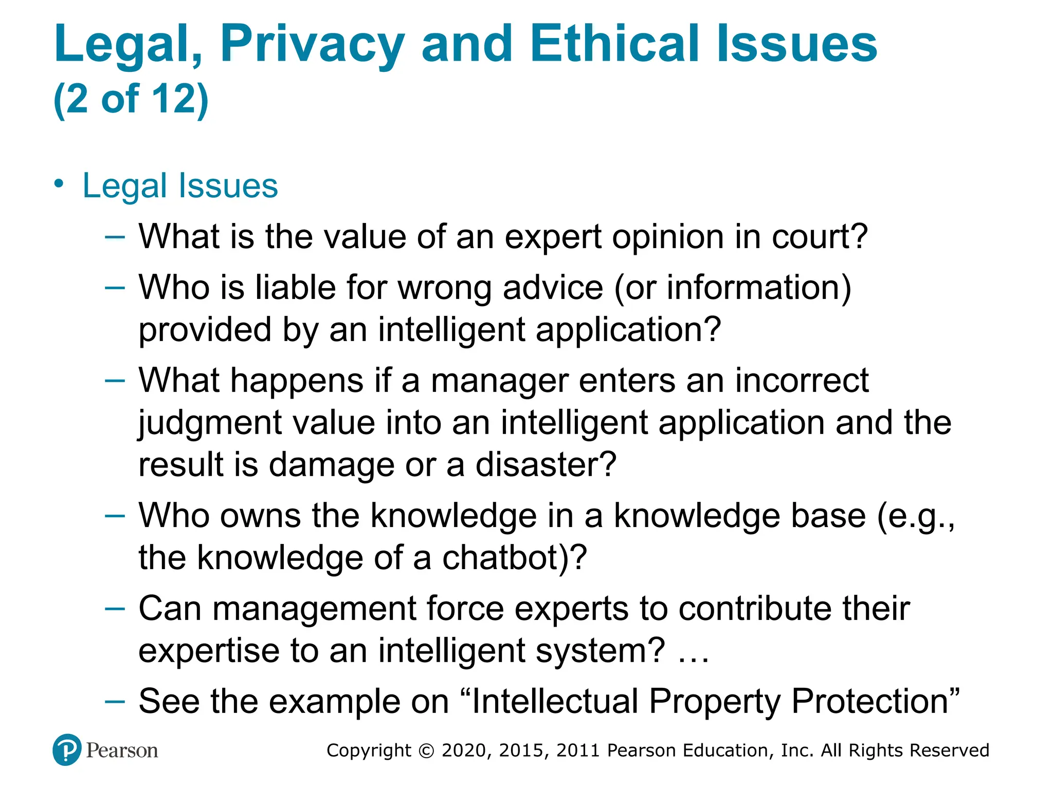 Copyright © 2020, 2015, 2011 Pearson Education, Inc. All Rights Reserved
Legal, Privacy and Ethical Issues
(2 of 12)
• Legal Issues
– What is the value of an expert opinion in court?
– Who is liable for wrong advice (or information)
provided by an intelligent application?
– What happens if a manager enters an incorrect
judgment value into an intelligent application and the
result is damage or a disaster?
– Who owns the knowledge in a knowledge base (e.g.,
the knowledge of a chatbot)?
– Can management force experts to contribute their
expertise to an intelligent system? …
– See the example on “Intellectual Property Protection”
 