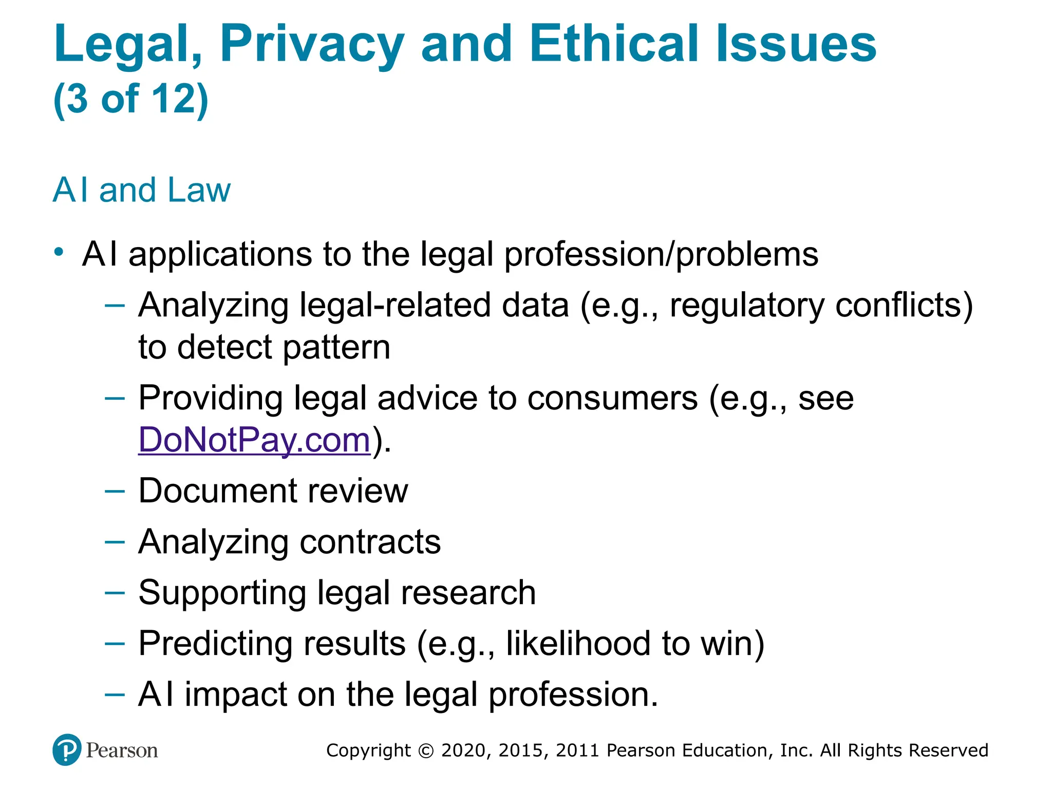 Copyright © 2020, 2015, 2011 Pearson Education, Inc. All Rights Reserved
Legal, Privacy and Ethical Issues
(3 of 12)
AI and Law
• AI applications to the legal profession/problems
– Analyzing legal-related data (e.g., regulatory conflicts)
to detect pattern
– Providing legal advice to consumers (e.g., see
DoNotPay.com).
– Document review
– Analyzing contracts
– Supporting legal research
– Predicting results (e.g., likelihood to win)
– AI impact on the legal profession.
 