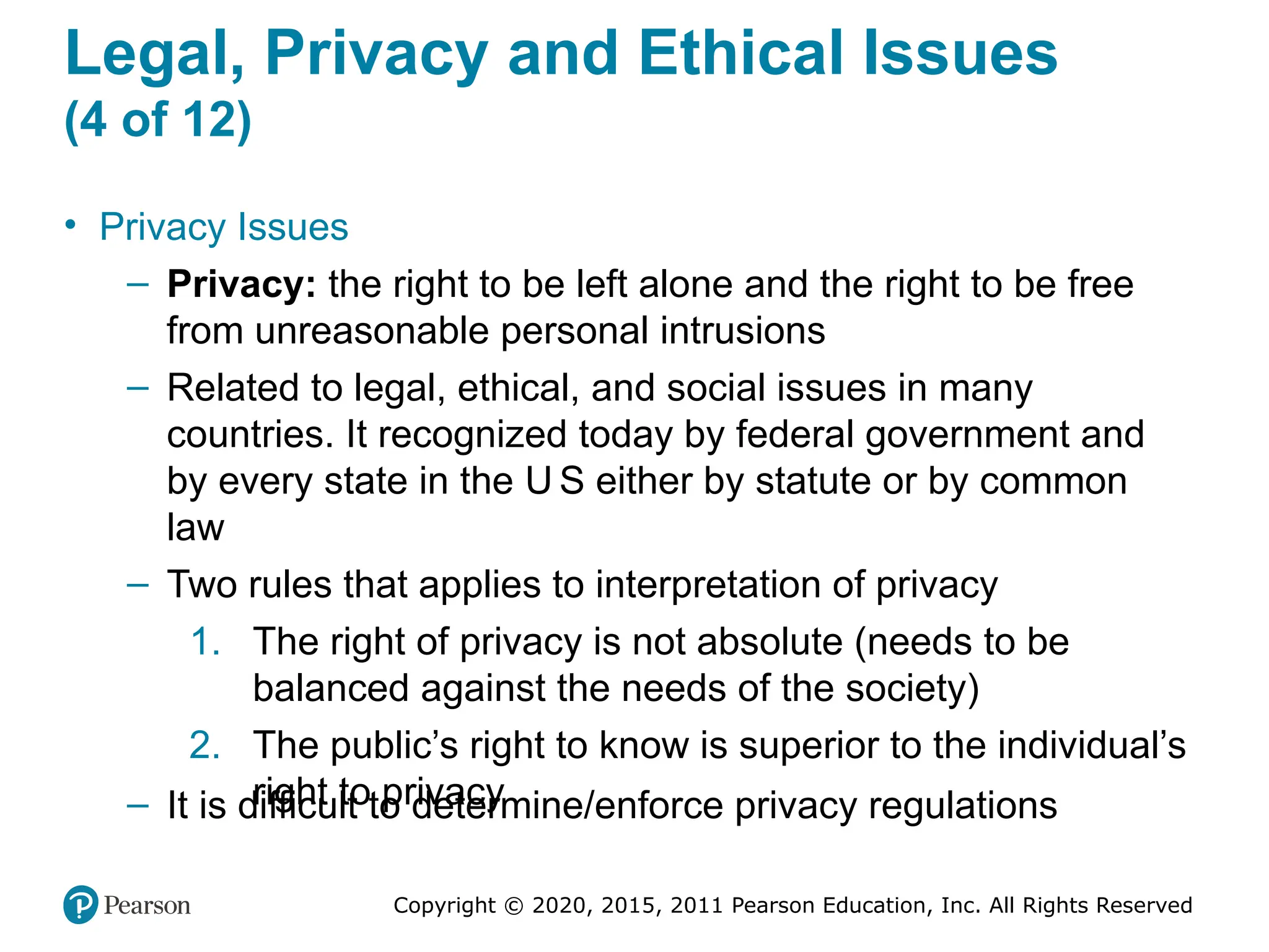 Copyright © 2020, 2015, 2011 Pearson Education, Inc. All Rights Reserved
Legal, Privacy and Ethical Issues
(4 of 12)
• Privacy Issues
– Privacy: the right to be left alone and the right to be free
from unreasonable personal intrusions
– Related to legal, ethical, and social issues in many
countries. It recognized today by federal government and
by every state in the U S either by statute or by common
law
– Two rules that applies to interpretation of privacy
1. The right of privacy is not absolute (needs to be
balanced against the needs of the society)
2. The public’s right to know is superior to the individual’s
right to privacy
– It is difficult to determine/enforce privacy regulations
 