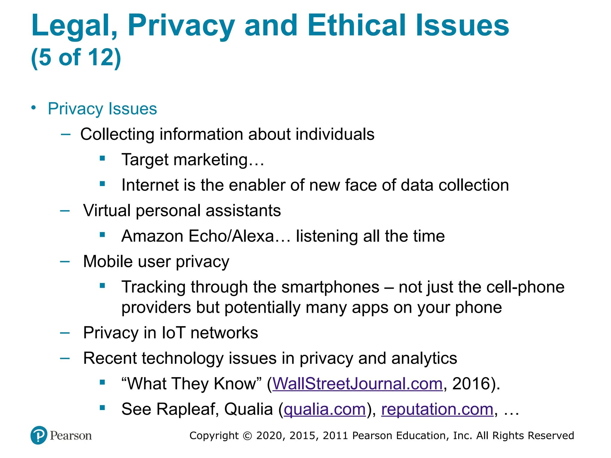 Copyright © 2020, 2015, 2011 Pearson Education, Inc. All Rights Reserved
Legal, Privacy and Ethical Issues
(5 of 12)
• Privacy Issues
– Collecting information about individuals
 Target marketing…
 Internet is the enabler of new face of data collection
– Virtual personal assistants
 Amazon Echo/Alexa… listening all the time
– Mobile user privacy
 Tracking through the smartphones – not just the cell-phone
providers but potentially many apps on your phone
– Privacy in IoT networks
– Recent technology issues in privacy and analytics
 “What They Know” (WallStreetJournal.com, 2016).
 See Rapleaf, Qualia (qualia.com), reputation.com, …
 