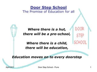 1 Door Step SchoolThe Promise of Education for all Where there is a hut, there will be a pre-school,  Where there is a child,  there will be education, Education moves on to every doorstep April 2011 1 Door Step School - Pune 