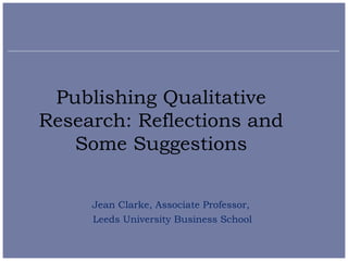 Publishing Qualitative
Research: Reflections and
   Some Suggestions

     Jean Clarke, Associate Professor,
     Leeds University Business School
 