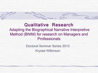 Qualitative Research
Adapting the Biographical Narrative Interpretive
Method (BNIM) for research on Managers and
                Professionals
         Doctoral Seminar Series 2013
               Krystal Wilkinson
 