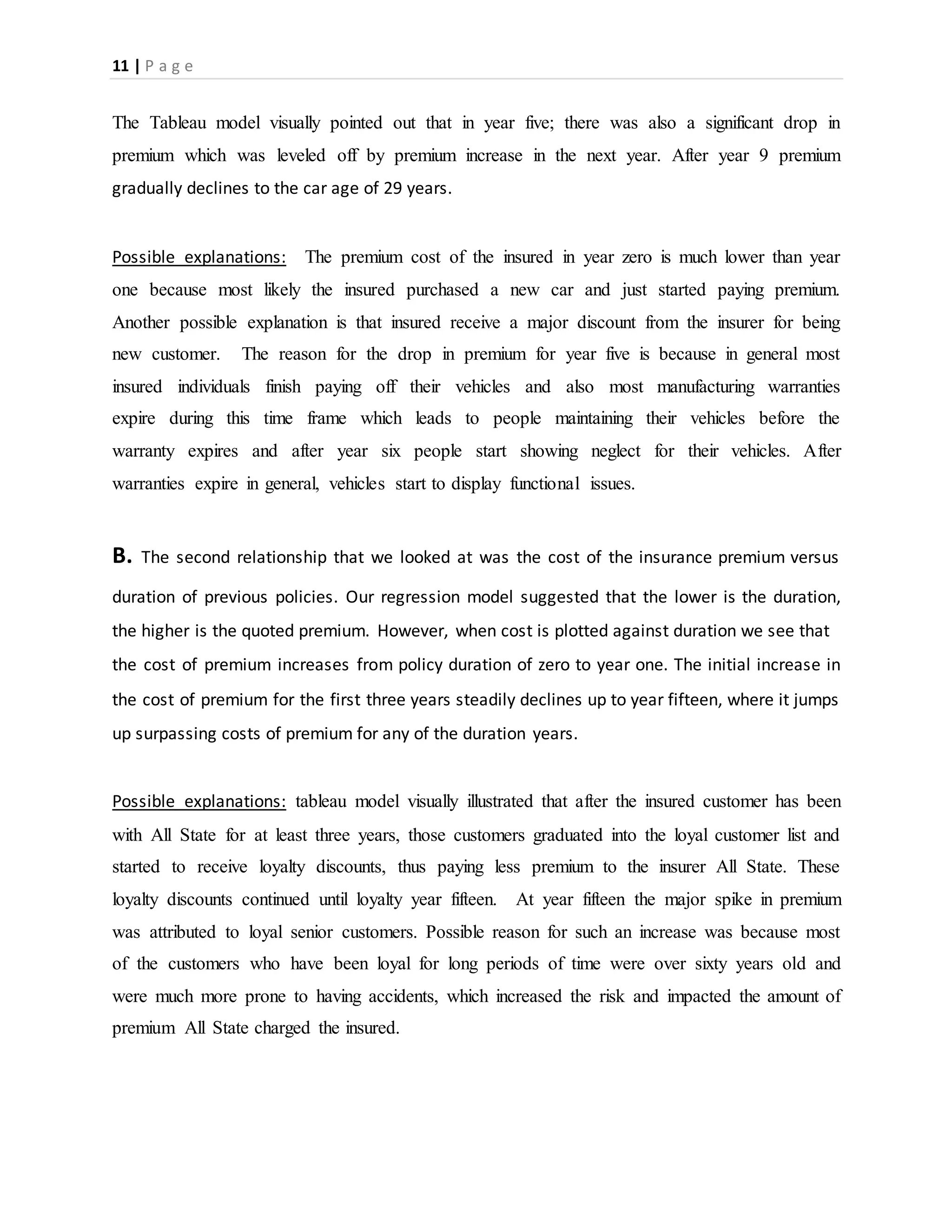 11 | P a g e
The Tableau model visually pointed out that in year five; there was also a significant drop in
premium which was leveled off by premium increase in the next year. After year 9 premium
gradually declines to the car age of 29 years.
Possible explanations: The premium cost of the insured in year zero is much lower than year
one because most likely the insured purchased a new car and just started paying premium.
Another possible explanation is that insured receive a major discount from the insurer for being
new customer. The reason for the drop in premium for year five is because in general most
insured individuals finish paying off their vehicles and also most manufacturing warranties
expire during this time frame which leads to people maintaining their vehicles before the
warranty expires and after year six people start showing neglect for their vehicles. After
warranties expire in general, vehicles start to display functional issues.
B. The second relationship that we looked at was the cost of the insurance premium versus
duration of previous policies. Our regression model suggested that the lower is the duration,
the higher is the quoted premium. However, when cost is plotted against duration we see that
the cost of premium increases from policy duration of zero to year one. The initial increase in
the cost of premium for the first three years steadily declines up to year fifteen, where it jumps
up surpassing costs of premium for any of the duration years.
Possible explanations: tableau model visually illustrated that after the insured customer has been
with All State for at least three years, those customers graduated into the loyal customer list and
started to receive loyalty discounts, thus paying less premium to the insurer All State. These
loyalty discounts continued until loyalty year fifteen. At year fifteen the major spike in premium
was attributed to loyal senior customers. Possible reason for such an increase was because most
of the customers who have been loyal for long periods of time were over sixty years old and
were much more prone to having accidents, which increased the risk and impacted the amount of
premium All State charged the insured.
 