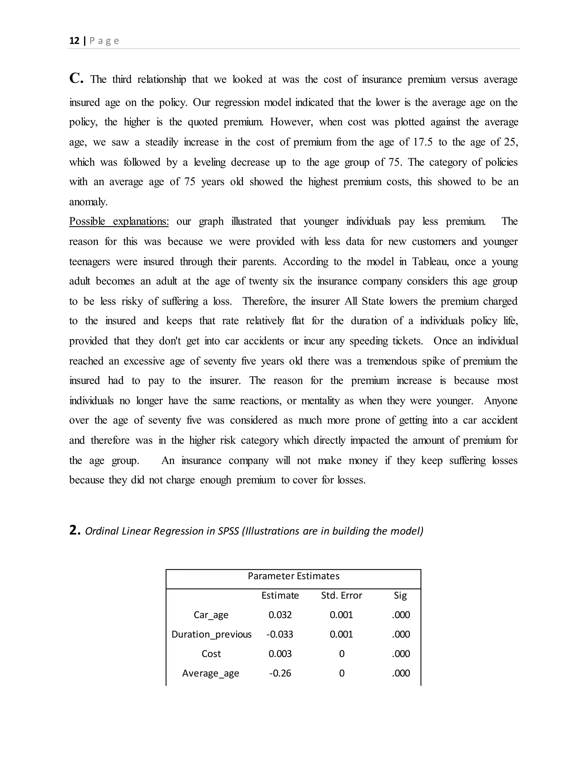 12 | P a g e
C. The third relationship that we looked at was the cost of insurance premium versus average
insured age on the policy. Our regression model indicated that the lower is the average age on the
policy, the higher is the quoted premium. However, when cost was plotted against the average
age, we saw a steadily increase in the cost of premium from the age of 17.5 to the age of 25,
which was followed by a leveling decrease up to the age group of 75. The category of policies
with an average age of 75 years old showed the highest premium costs, this showed to be an
anomaly.
Possible explanations: our graph illustrated that younger individuals pay less premium. The
reason for this was because we were provided with less data for new customers and younger
teenagers were insured through their parents. According to the model in Tableau, once a young
adult becomes an adult at the age of twenty six the insurance company considers this age group
to be less risky of suffering a loss. Therefore, the insurer All State lowers the premium charged
to the insured and keeps that rate relatively flat for the duration of a individuals policy life,
provided that they don't get into car accidents or incur any speeding tickets. Once an individual
reached an excessive age of seventy five years old there was a tremendous spike of premium the
insured had to pay to the insurer. The reason for the premium increase is because most
individuals no longer have the same reactions, or mentality as when they were younger. Anyone
over the age of seventy five was considered as much more prone of getting into a car accident
and therefore was in the higher risk category which directly impacted the amount of premium for
the age group. An insurance company will not make money if they keep suffering losses
because they did not charge enough premium to cover for losses.
2. Ordinal Linear Regression in SPSS (Illustrations are in building the model)
Parameter Estimates
Estimate Std. Error Sig
Car_age 0.032 0.001 .000
Duration_previous -0.033 0.001 .000
Cost 0.003 0 .000
Average_age -0.26 0 .000
 