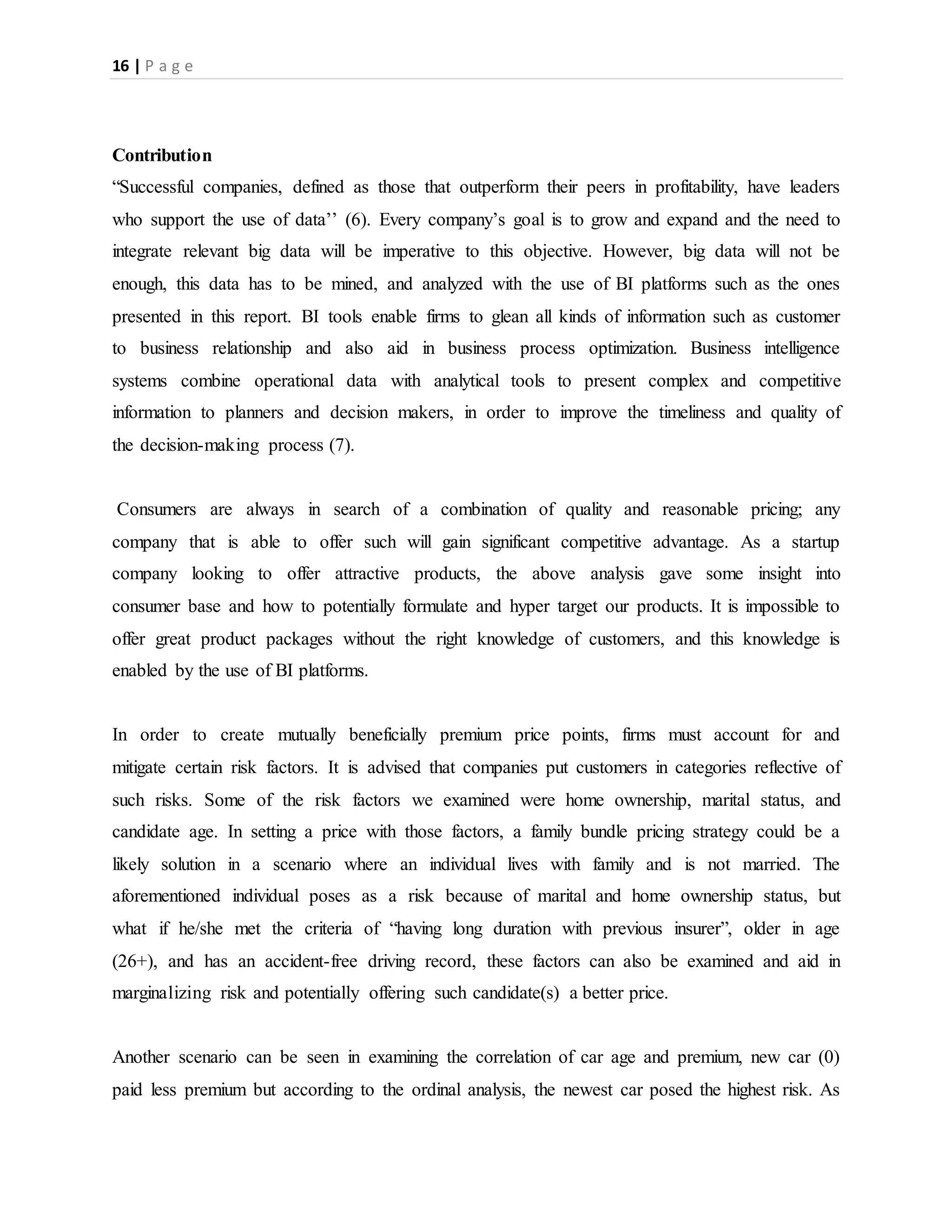 16 | P a g e
Contribution
“Successful companies, defined as those that outperform their peers in profitability, have leaders
who support the use of data’’ (6). Every company’s goal is to grow and expand and the need to
integrate relevant big data will be imperative to this objective. However, big data will not be
enough, this data has to be mined, and analyzed with the use of BI platforms such as the ones
presented in this report. BI tools enable firms to glean all kinds of information such as customer
to business relationship and also aid in business process optimization. Business intelligence
systems combine operational data with analytical tools to present complex and competitive
information to planners and decision makers, in order to improve the timeliness and quality of
the decision-making process (7).
Consumers are always in search of a combination of quality and reasonable pricing; any
company that is able to offer such will gain significant competitive advantage. As a startup
company looking to offer attractive products, the above analysis gave some insight into
consumer base and how to potentially formulate and hyper target our products. It is impossible to
offer great product packages without the right knowledge of customers, and this knowledge is
enabled by the use of BI platforms.
In order to create mutually beneficially premium price points, firms must account for and
mitigate certain risk factors. It is advised that companies put customers in categories reflective of
such risks. Some of the risk factors we examined were home ownership, marital status, and
candidate age. In setting a price with those factors, a family bundle pricing strategy could be a
likely solution in a scenario where an individual lives with family and is not married. The
aforementioned individual poses as a risk because of marital and home ownership status, but
what if he/she met the criteria of “having long duration with previous insurer”, older in age
(26+), and has an accident-free driving record, these factors can also be examined and aid in
marginalizing risk and potentially offering such candidate(s) a better price.
Another scenario can be seen in examining the correlation of car age and premium, new car (0)
paid less premium but according to the ordinal analysis, the newest car posed the highest risk. As
 