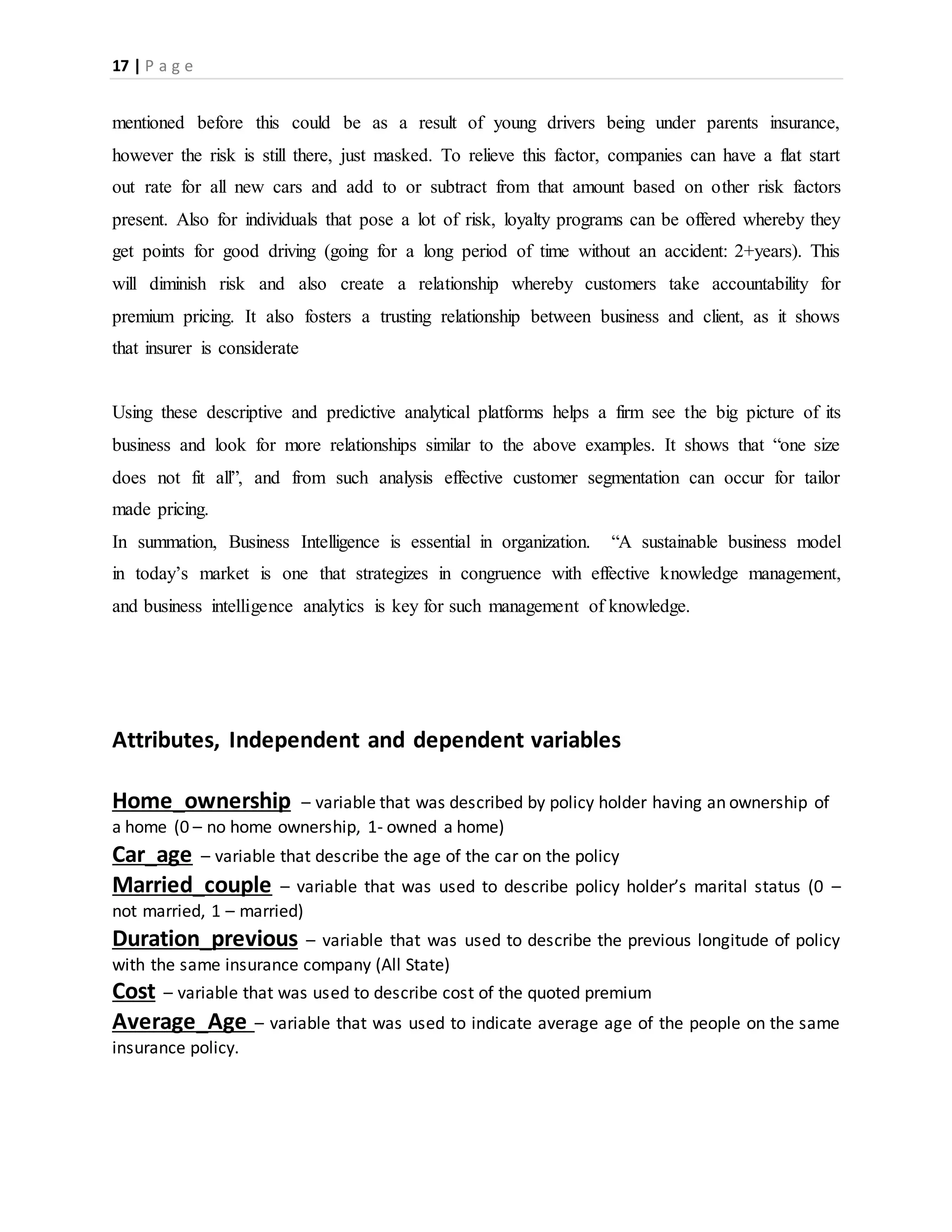 17 | P a g e
mentioned before this could be as a result of young drivers being under parents insurance,
however the risk is still there, just masked. To relieve this factor, companies can have a flat start
out rate for all new cars and add to or subtract from that amount based on other risk factors
present. Also for individuals that pose a lot of risk, loyalty programs can be offered whereby they
get points for good driving (going for a long period of time without an accident: 2+years). This
will diminish risk and also create a relationship whereby customers take accountability for
premium pricing. It also fosters a trusting relationship between business and client, as it shows
that insurer is considerate
Using these descriptive and predictive analytical platforms helps a firm see the big picture of its
business and look for more relationships similar to the above examples. It shows that “one size
does not fit all”, and from such analysis effective customer segmentation can occur for tailor
made pricing.
In summation, Business Intelligence is essential in organization. “A sustainable business model
in today’s market is one that strategizes in congruence with effective knowledge management,
and business intelligence analytics is key for such management of knowledge.
Attributes, Independent and dependent variables
Home_ownership – variable that was described by policy holder having an ownership of
a home (0 – no home ownership, 1- owned a home)
Car_age – variable that describe the age of the car on the policy
Married_couple – variable that was used to describe policy holder’s marital status (0 –
not married, 1 – married)
Duration_previous – variable that was used to describe the previous longitude of policy
with the same insurance company (All State)
Cost – variable that was used to describe cost of the quoted premium
Average_Age – variable that was used to indicate average age of the people on the same
insurance policy.
 