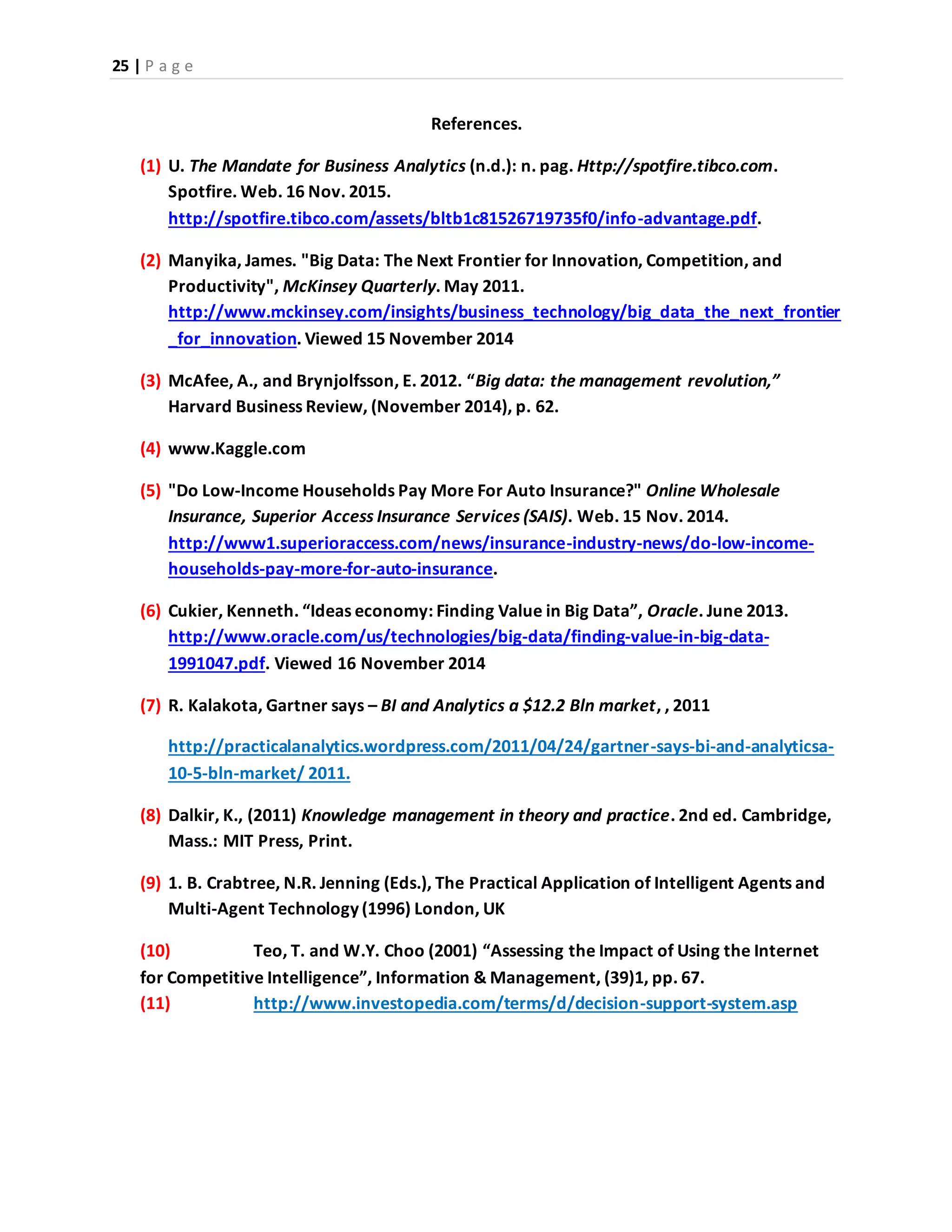 25 | P a g e
References.
(1) U. The Mandate for Business Analytics (n.d.): n. pag. Http://spotfire.tibco.com.
Spotfire. Web. 16 Nov. 2015.
http://spotfire.tibco.com/assets/bltb1c81526719735f0/info-advantage.pdf.
(2) Manyika, James. "Big Data: The Next Frontier for Innovation, Competition, and
Productivity", McKinsey Quarterly. May 2011.
http://www.mckinsey.com/insights/business_technology/big_data_the_next_frontier
_for_innovation. Viewed 15 November 2014
(3) McAfee, A., and Brynjolfsson, E. 2012. “Big data: the management revolution,”
Harvard Business Review, (November 2014), p. 62.
(4) www.Kaggle.com
(5) "Do Low-Income Households Pay More For Auto Insurance?" Online Wholesale
Insurance, Superior Access Insurance Services (SAIS). Web. 15 Nov. 2014.
http://www1.superioraccess.com/news/insurance-industry-news/do-low-income-
households-pay-more-for-auto-insurance.
(6) Cukier, Kenneth. “Ideas economy: Finding Value in Big Data”, Oracle. June 2013.
http://www.oracle.com/us/technologies/big-data/finding-value-in-big-data-
1991047.pdf. Viewed 16 November 2014
(7) R. Kalakota, Gartner says – BI and Analytics a $12.2 Bln market, , 2011
http://practicalanalytics.wordpress.com/2011/04/24/gartner-says-bi-and-analyticsa-
10-5-bln-market/ 2011.
(8) Dalkir, K., (2011) Knowledge management in theory and practice. 2nd ed. Cambridge,
Mass.: MIT Press, Print.
(9) 1. B. Crabtree, N.R. Jenning (Eds.), The Practical Application of Intelligent Agents and
Multi-Agent Technology (1996) London, UK
(10) Teo, T. and W.Y. Choo (2001) “Assessing the Impact of Using the Internet
for Competitive Intelligence”, Information & Management, (39)1, pp. 67.
(11) http://www.investopedia.com/terms/d/decision-support-system.asp
 