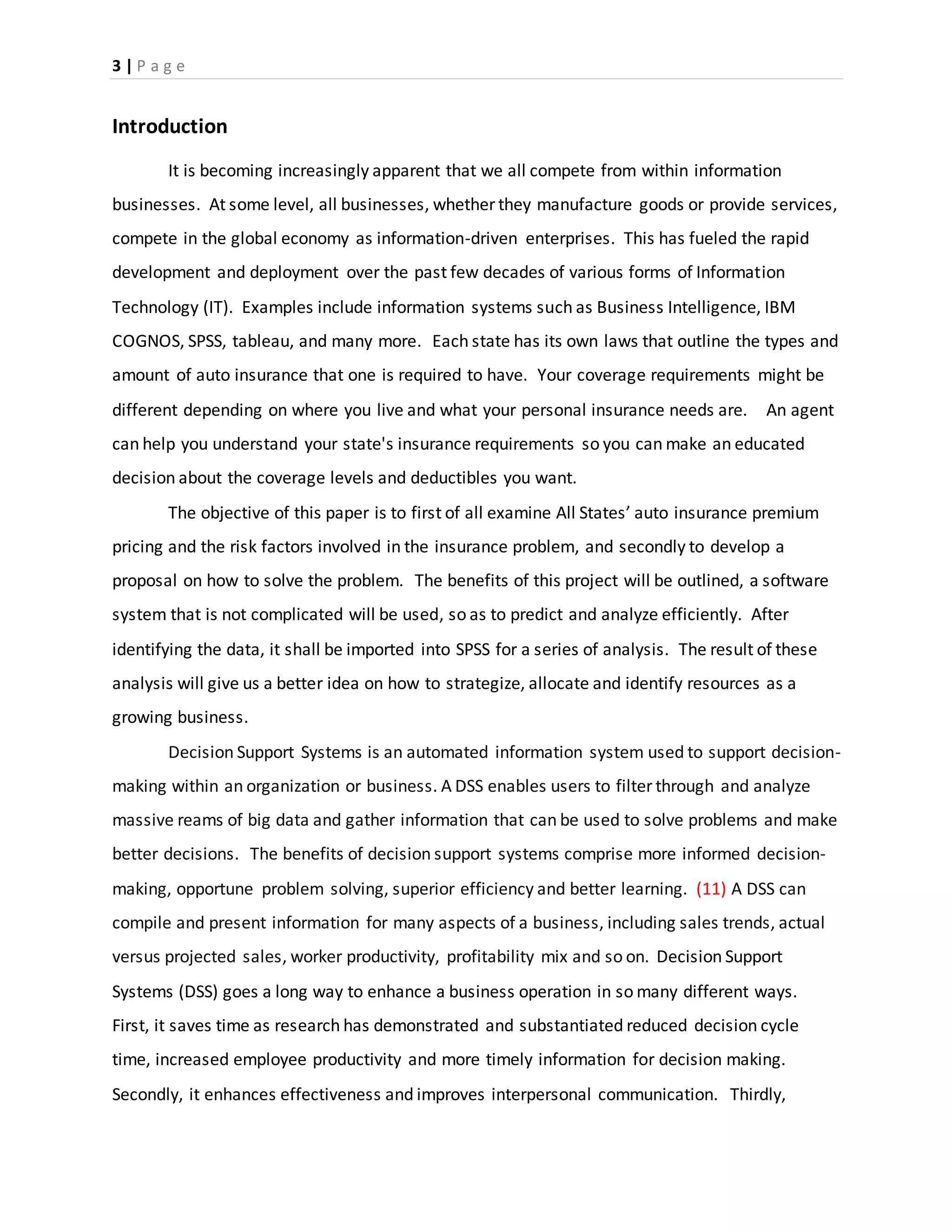 3 | P a g e
Introduction
It is becoming increasingly apparent that we all compete from within information
businesses. At some level, all businesses, whether they manufacture goods or provide services,
compete in the global economy as information-driven enterprises. This has fueled the rapid
development and deployment over the past few decades of various forms of Information
Technology (IT). Examples include information systems such as Business Intelligence, IBM
COGNOS, SPSS, tableau, and many more. Each state has its own laws that outline the types and
amount of auto insurance that one is required to have. Your coverage requirements might be
different depending on where you live and what your personal insurance needs are. An agent
can help you understand your state's insurance requirements so you can make an educated
decision about the coverage levels and deductibles you want.
The objective of this paper is to first of all examine All States’ auto insurance premium
pricing and the risk factors involved in the insurance problem, and secondly to develop a
proposal on how to solve the problem. The benefits of this project will be outlined, a software
system that is not complicated will be used, so as to predict and analyze efficiently. After
identifying the data, it shall be imported into SPSS for a series of analysis. The result of these
analysis will give us a better idea on how to strategize, allocate and identify resources as a
growing business.
Decision Support Systems is an automated information system used to support decision-
making within an organization or business. A DSS enables users to filter through and analyze
massive reams of big data and gather information that can be used to solve problems and make
better decisions. The benefits of decision support systems comprise more informed decision-
making, opportune problem solving, superior efficiency and better learning. (11) A DSS can
compile and present information for many aspects of a business, including sales trends, actual
versus projected sales, worker productivity, profitability mix and so on. Decision Support
Systems (DSS) goes a long way to enhance a business operation in so many different ways.
First, it saves time as research has demonstrated and substantiated reduced decision cycle
time, increased employee productivity and more timely information for decision making.
Secondly, it enhances effectiveness and improves interpersonal communication. Thirdly,
 