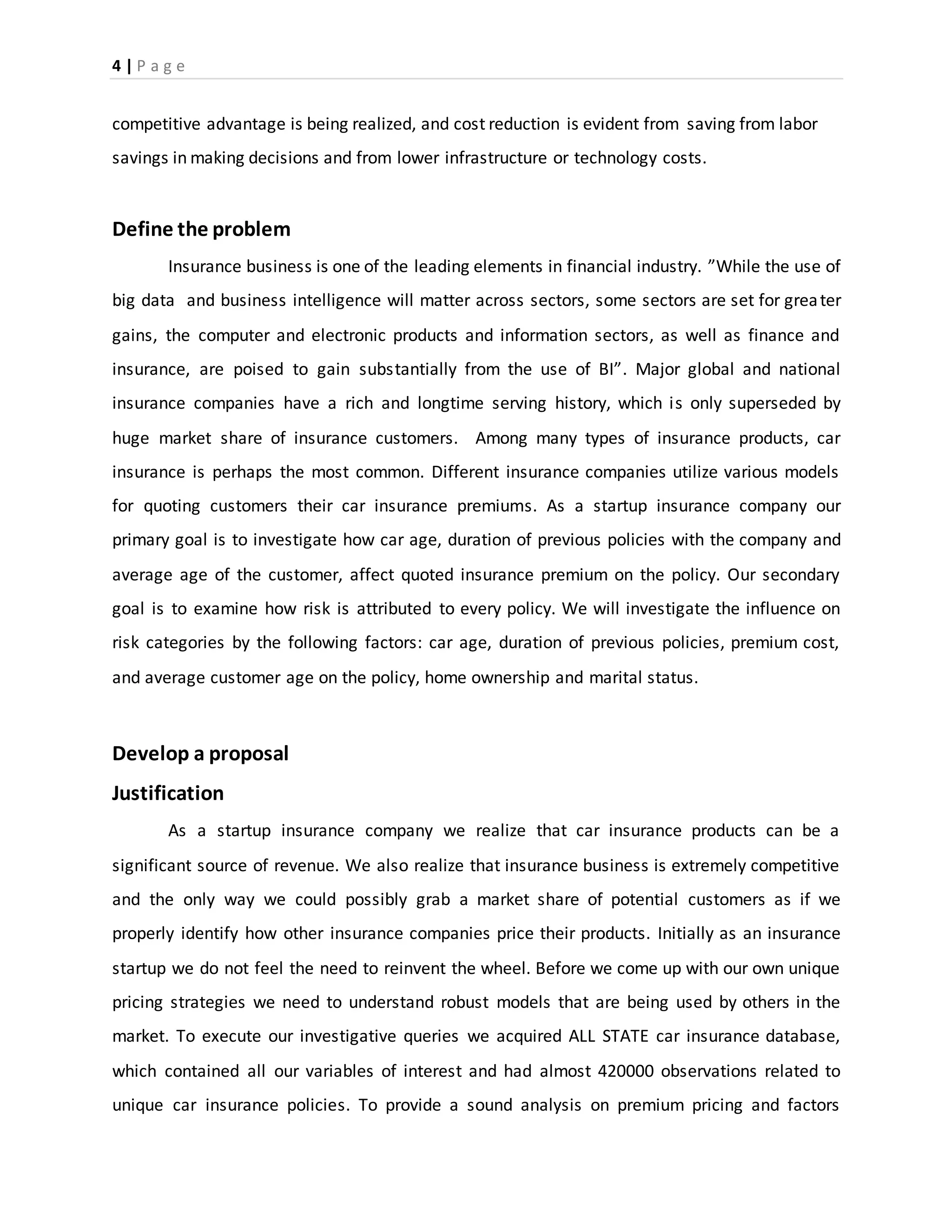 4 | P a g e
competitive advantage is being realized, and cost reduction is evident from saving from labor
savings in making decisions and from lower infrastructure or technology costs.
Define the problem
Insurance business is one of the leading elements in financial industry. ”While the use of
big data and business intelligence will matter across sectors, some sectors are set for greater
gains, the computer and electronic products and information sectors, as well as finance and
insurance, are poised to gain substantially from the use of BI”. Major global and national
insurance companies have a rich and longtime serving history, which is only superseded by
huge market share of insurance customers. Among many types of insurance products, car
insurance is perhaps the most common. Different insurance companies utilize various models
for quoting customers their car insurance premiums. As a startup insurance company our
primary goal is to investigate how car age, duration of previous policies with the company and
average age of the customer, affect quoted insurance premium on the policy. Our secondary
goal is to examine how risk is attributed to every policy. We will investigate the influence on
risk categories by the following factors: car age, duration of previous policies, premium cost,
and average customer age on the policy, home ownership and marital status.
Develop a proposal
Justification
As a startup insurance company we realize that car insurance products can be a
significant source of revenue. We also realize that insurance business is extremely competitive
and the only way we could possibly grab a market share of potential customers as if we
properly identify how other insurance companies price their products. Initially as an insurance
startup we do not feel the need to reinvent the wheel. Before we come up with our own unique
pricing strategies we need to understand robust models that are being used by others in the
market. To execute our investigative queries we acquired ALL STATE car insurance database,
which contained all our variables of interest and had almost 420000 observations related to
unique car insurance policies. To provide a sound analysis on premium pricing and factors
 