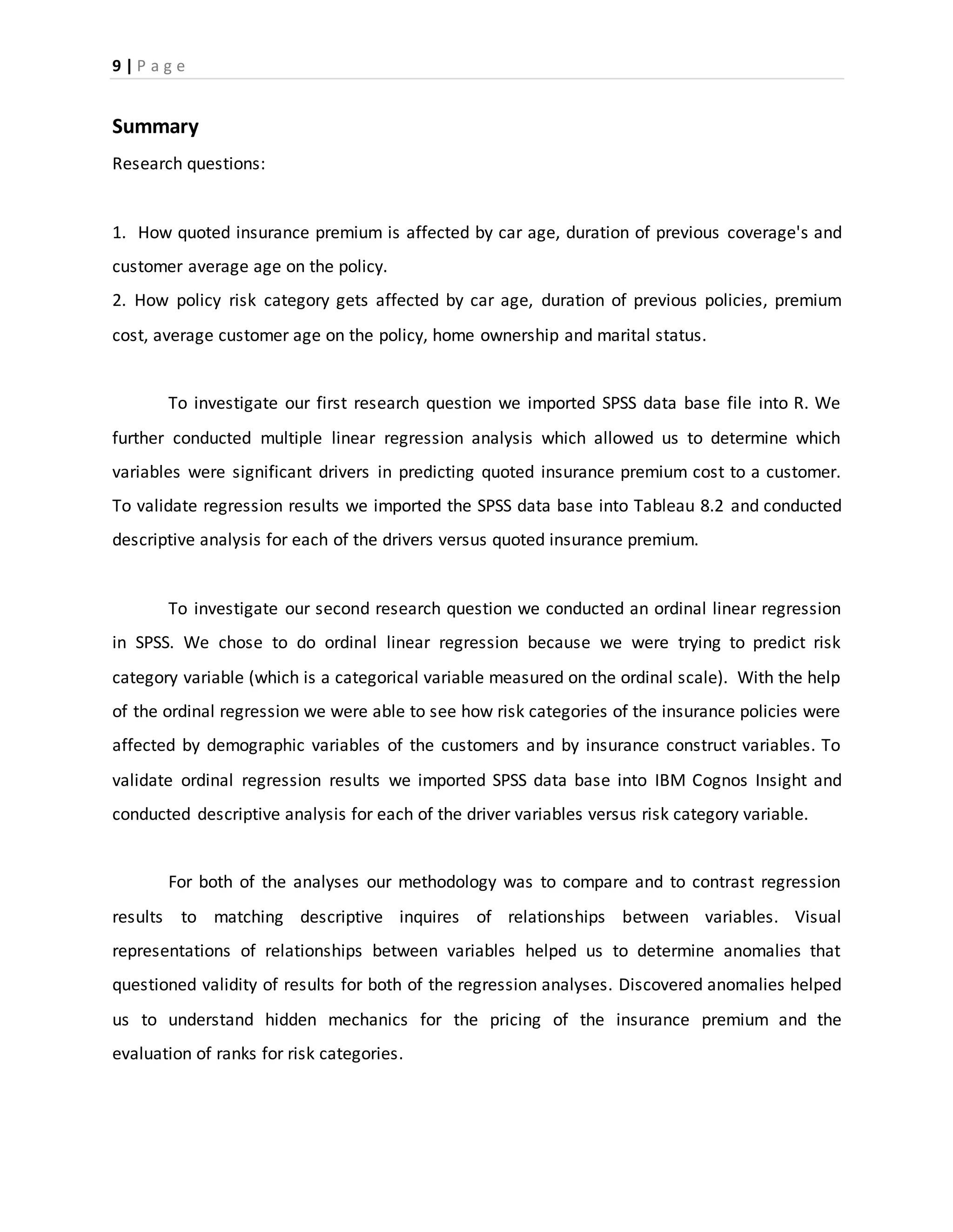 9 | P a g e
Summary
Research questions:
1. How quoted insurance premium is affected by car age, duration of previous coverage's and
customer average age on the policy.
2. How policy risk category gets affected by car age, duration of previous policies, premium
cost, average customer age on the policy, home ownership and marital status.
To investigate our first research question we imported SPSS data base file into R. We
further conducted multiple linear regression analysis which allowed us to determine which
variables were significant drivers in predicting quoted insurance premium cost to a customer.
To validate regression results we imported the SPSS data base into Tableau 8.2 and conducted
descriptive analysis for each of the drivers versus quoted insurance premium.
To investigate our second research question we conducted an ordinal linear regression
in SPSS. We chose to do ordinal linear regression because we were trying to predict risk
category variable (which is a categorical variable measured on the ordinal scale). With the help
of the ordinal regression we were able to see how risk categories of the insurance policies were
affected by demographic variables of the customers and by insurance construct variables. To
validate ordinal regression results we imported SPSS data base into IBM Cognos Insight and
conducted descriptive analysis for each of the driver variables versus risk category variable.
For both of the analyses our methodology was to compare and to contrast regression
results to matching descriptive inquires of relationships between variables. Visual
representations of relationships between variables helped us to determine anomalies that
questioned validity of results for both of the regression analyses. Discovered anomalies helped
us to understand hidden mechanics for the pricing of the insurance premium and the
evaluation of ranks for risk categories.
 