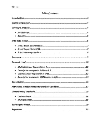 2 | P a g e
Table of contents
Introduction.........................................................................…............................3
Define theproblem.......................................................................................…...4
Develop a proposal......................................................................................…....4
 Justification…………………………………………………………………..…………..……….…4
 Benefits………………………………………….…………………………………..…………..…..…5
SPSS data model………………………………………………………………………..……….…….….…6
 Step 1 Excel. csv database……………………………….....………………..………..…..….7
 Step 2 Import into SPSS…………………………………………………………..………..…....7
 Step 3 Cleaning thedata………………………………………………………….……..……...8
Summary.......................................................................................................…..9
Research results................................................................................................10
 MultipleLinear Regression in R………………………………………………..…..……..10
 Descriptiveanalysesin Tableau 8.2…………………………….………….………..…..10
 Ordinal Linear Regression in SPSS………………………………………………….…….12
 Descriptiveanalysesin IBM Cognos Insight………………………………………..….13
Contribution…………………………….……………………………….…………………………………….16
Attributes, Independent and dependent variables…………………………………………17
Dimensions of themodel..............................................................................…..18
 Ordinal linear……………………………………………………………………………………....18
 Multiplelinear…………………………………………………………..……………..…..…...18
Building themodel………………………………………………….……………………………..….……19
References…………………………………………………………………………..…………………………25
 
