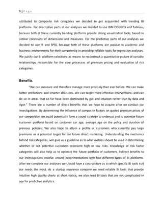 5 | P a g e
attributed to composite risk categories we decided to get acquainted with trending BI
platforms. For descriptive parts of our analyses we decided to use IBM COGNOS and Tableau,
because both of these currently trending platforms provide strong visualization tools, based on
similar constructs of dimensions and measures. For the predictive parts of our analyses we
decided to use R and SPSS, because both of these platforms are popular in academic and
business environments for their competency in providing reliable tools for regression analyses.
We justify our BI platform selections as means to reconstruct a quantitative picture of variable
relationships responsible for the core processes of premium pricing and evaluation of risk
categories.
Benefits
“We can measure and therefore manage more precisely than ever before. We can make
better predictions and smarter decisions. We can target more-effective interventions, and can
do so in areas that so far have been dominated by gut and intuition rather than by data and
rigor.” There are a number of direct benefits that we hope to acquire after we conduct our
investigations. By determining the influence of composite factors on quoted premium prices of
our competition we could potentially form a sound strategy to undercut and to optimize future
customer portfolio based on customer car age, average age on the policy and duration of
previous policies. We also hope to attain a profile of customers who currently pay large
premiums as a potential target for our future direct marketing. Understanding the mechanics
behind risk categories, will give us a guideline as to what metrics should be used in determining
whether or not potential customers represent high or low risks. Knowledge of risk factor
categories will also help us to optimize the future portfolio of customers. Indirect benefits to
our investigations revolve around experimentations with four different types of BI platforms.
After we complete our analyses we should have a clear picture as to which specific BI tools suit
our needs the most. As a startup insurance company we need reliable BI tools that provide
intuitive high quality charts at short notice, we also need BI tools that are not complicated in
use for predictive analytics.
 