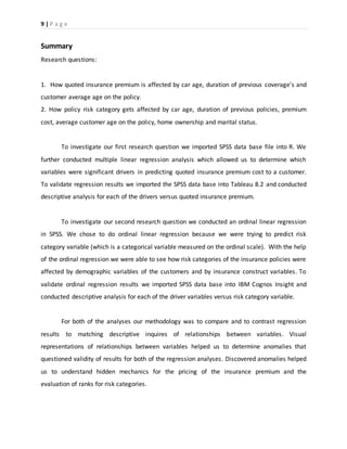 9 | P a g e
Summary
Research questions:
1. How quoted insurance premium is affected by car age, duration of previous coverage's and
customer average age on the policy.
2. How policy risk category gets affected by car age, duration of previous policies, premium
cost, average customer age on the policy, home ownership and marital status.
To investigate our first research question we imported SPSS data base file into R. We
further conducted multiple linear regression analysis which allowed us to determine which
variables were significant drivers in predicting quoted insurance premium cost to a customer.
To validate regression results we imported the SPSS data base into Tableau 8.2 and conducted
descriptive analysis for each of the drivers versus quoted insurance premium.
To investigate our second research question we conducted an ordinal linear regression
in SPSS. We chose to do ordinal linear regression because we were trying to predict risk
category variable (which is a categorical variable measured on the ordinal scale). With the help
of the ordinal regression we were able to see how risk categories of the insurance policies were
affected by demographic variables of the customers and by insurance construct variables. To
validate ordinal regression results we imported SPSS data base into IBM Cognos Insight and
conducted descriptive analysis for each of the driver variables versus risk category variable.
For both of the analyses our methodology was to compare and to contrast regression
results to matching descriptive inquires of relationships between variables. Visual
representations of relationships between variables helped us to determine anomalies that
questioned validity of results for both of the regression analyses. Discovered anomalies helped
us to understand hidden mechanics for the pricing of the insurance premium and the
evaluation of ranks for risk categories.
 
