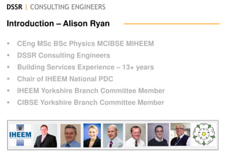 DSSR | CONSULTING ENGINEERS
Introduction – Alison Ryan
CEng MSc BSc Physics MCIBSE MIHEEM
DSSR Consulting Engineers
Building Services Experience – 13+ years
Chair of IHEEM National PDC
IHEEM Yorkshire Branch Committee Member
CIBSE Yorkshire Branch Committee Member
 