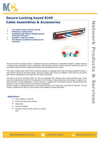 sales@mcldatasolutions.co.uk +44(0)1702 443810 mcldatasolutions.co.uk
Secure-Locking keyed RJ45
Cable Assemblies & Accessories
• True locked keyed connector security
• Multiple key configurations
• Compatible with industry standard passive
and active RJ45 ports
• Available in eight key colours
• Port Blockers available for locking out un-
used ports
The Secure RJ45 connectivity solution is designed to prevent unauthorized or inadvertent changes to cabling networks
in highly sensitive applications such as datacenters and enterprise networks including financial, educational, secure IT
and military networks, where multiple physical layer access classifications are critical.
This unique ‘tamper proof’ Secure RJ45 connectivity solution is compatible with nearly all industry-standard RJ ports in
both network equipment and patch panels. Secure RJ solution patch leads are available in CAT6 Slim-line and CAT6A
performance configurations and comply with TIA-568-C.2 standards.
The locking secure RJ connectors (SRJ) can only be unplugged with matching colour-keyed extraction tools. These
tools also automatically de-latch the RJ connectors from the ports, limiting disturbance and damage to adjacent con-
nector channels in dense applications. The SRJ connector is supplied with a transparent polymer housing allowing the
operator to view any status LEDs on active electronic equipment.
Access to empty or unassigned ports can be prevented with the use of keyed color coded SRJ Port Blockers. The SRJ
solution compliments the Secure LC fibre solution also available for optical networking .
Applications
• Secure Military IT networks
• Commercial Enterprise networks
• Datacenters
• Schools & Colleges
• Anywhere where an RJ45 socket is in a public
area
 
