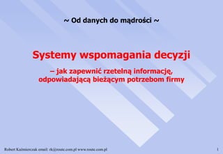 Robert Kaźmierczak email: rk@route.com.pl www.route.com.pl 1
Systemy wspomagania decyzji
– jak zapewnić rzetelną informację,
odpowiadającą bieżącym potrzebom firmy
~ Od danych do mądrości ~
 