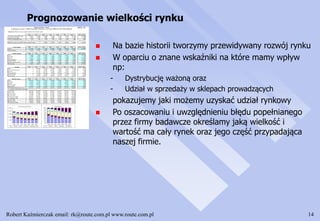 Robert Kaźmierczak email: rk@route.com.pl www.route.com.pl 14
Prognozowanie wielkości rynku
 Na bazie historii tworzymy przewidywany rozwój rynku
 W oparciu o znane wskaźniki na które mamy wpływ
np:
- Dystrybucję ważoną oraz
- Udział w sprzedaży w sklepach prowadzących
pokazujemy jaki możemy uzyskać udział rynkowy
 Po oszacowaniu i uwzględnieniu błędu popełnianego
przez firmy badawcze określamy jaką wielkość i
wartość ma cały rynek oraz jego część przypadająca
naszej firmie.
 