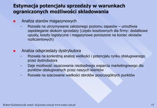 Robert Kaźmierczak email: rk@route.com.pl www.route.com.pl 15
Estymacja potencjału sprzedaży w warunkach
ograniczonych możliwości składowania
 Analiza stanów magazynowych
- Pozwala na utrzymywanie założonego poziomu zapasów – umożliwia
zapobieganie skokom sprzedaży (często kosztownych dla firmy: dodatkowe
upusty, koszty logistyczne i magazynowe ponoszone na koniec okresów
rozliczeniowych)
 Analiza odsprzedaży dystrybutora
- Pozwala na konkretną analizę wielkości i potencjału rynku obsługiwanego
przez dystrybutora
- Daje możliwość oszacowania niezbędnego wsparcia marketingowego dla
punktów obsługiwanych przez naszych klientów
- Pozwala na szacowanie wielkości obrotów poszczególnych punktów
 