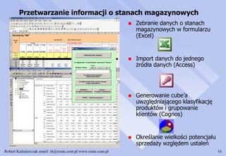 Robert Kaźmierczak email: rk@route.com.pl www.route.com.pl 16
Przetwarzanie informacji o stanach magazynowych
 Zebranie danych o stanach
magazynowych w formularzu
(Excel)
 Import danych do jednego
żródła danych (Access)
 Generowanie cube’a
uwzględniającego klasyfikację
produktów i grupowanie
klientów (Cognos)
 Określanie wielkości potencjału
sprzedaży względem ustaleń
 