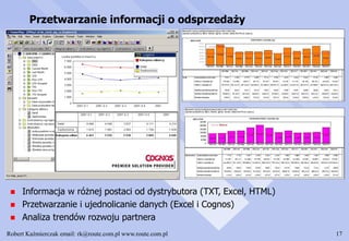 Robert Kaźmierczak email: rk@route.com.pl www.route.com.pl 17
Przetwarzanie informacji o odsprzedaży
 Informacja w różnej postaci od dystrybutora (TXT, Excel, HTML)
 Przetwarzanie i ujednolicanie danych (Excel i Cognos)
 Analiza trendów rozwoju partnera
 