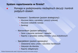 Robert Kaźmierczak email: rk@route.com.pl www.route.com.pl 4
System raportowania w firmie?
 Pomaga w podejmowaniu niezbędnych decyzji i kontroli
podjętych działań:
- Prezesowi i Dyrektorom (poziom strategiczny):
» Kluczowe dane o sprzedaży i pozycji rynkowej
» Kluczowe wskaźniki rozwoju
» Rankingi
- Kierownikom (poziom taktyczny)
» Dane o poziomie zamówień i zapasów
» Raporty o sprzedaży według klientów i grup produktowych
- Specjalistom (poziom operacyjny)
» Zestawienia stanu umów i warunków handlowych
» Statystyki dla klientów
» Raporty obligatoryjne
 