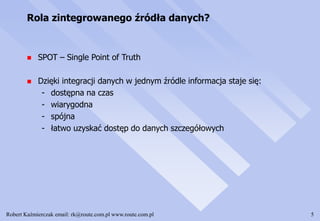 Robert Kaźmierczak email: rk@route.com.pl www.route.com.pl 5
Rola zintegrowanego źródła danych?
 SPOT – Single Point of Truth
 Dzięki integracji danych w jednym źródle informacja staje się:
- dostępna na czas
- wiarygodna
- spójna
- łatwo uzyskać dostęp do danych szczegółowych
 