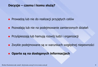 Robert Kaźmierczak email: rk@route.com.pl www.route.com.pl 8
Decyzje – czemu i komu służą?
 Prowadzą lub nie do realizacji przyjętych celów
 Pozwalają lub nie na podejmowanie zamierzonych działań
 Przyśpieszają lub hamują rozwój ludzi i organizacji
 Zwykle podejmowane są w warunkach względnej niepewności
 Oparte są na dostępnych informacjach
 