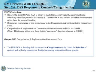 - 24 -
RMF Process Walk Through –
Step 2-4: DSS Response to Controls/Categorization
ISSP/SCAActions:
 Review the initial ...