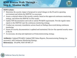 - 36 -
RMF Process Walk Through –
Step 6: Monitor the IS
ISSM Actions:
 Determine the security impact of proposed or actu...