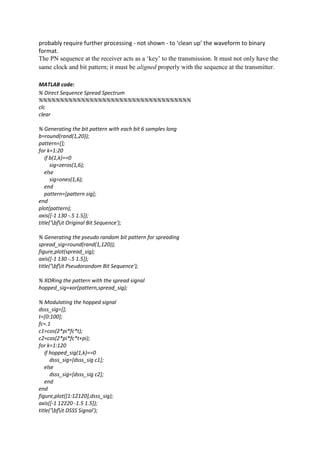 probably require further processing - not shown - to ‘clean up’ the waveform to binary
format.
The PN sequence at the receiver acts as a ‘key’ to the transmission. It must not only have the
same clock and bit pattern; it must be aligned properly with the sequence at the transmitter.
MATLAB code:
% Direct Sequence Spread Spectrum
%%%%%%%%%%%%%%%%%%%%%%%%%%%%%%%%%%%%
clc
clear
% Generating the bit pattern with each bit 6 samples long
b=round(rand(1,20));
pattern=[];
for k=1:20
if b(1,k)==0
sig=zeros(1,6);
else
sig=ones(1,6);
end
pattern=[pattern sig];
end
plot(pattern);
axis([-1 130 -.5 1.5]);
title('bfit Original Bit Sequence');
% Generating the pseudo random bit pattern for spreading
spread_sig=round(rand(1,120));
figure,plot(spread_sig);
axis([-1 130 -.5 1.5]);
title('bfit Pseudorandom Bit Sequence');
% XORing the pattern with the spread signal
hopped_sig=xor(pattern,spread_sig);
% Modulating the hopped signal
dsss_sig=[];
t=[0:100];
fc=.1
c1=cos(2*pi*fc*t);
c2=cos(2*pi*fc*t+pi);
for k=1:120
if hopped_sig(1,k)==0
dsss_sig=[dsss_sig c1];
else
dsss_sig=[dsss_sig c2];
end
end
figure,plot([1:12120],dsss_sig);
axis([-1 12220 -1.5 1.5]);
title('bfit DSSS Signal');
 