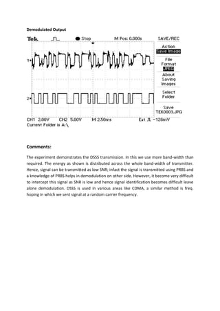 Demodulated Output
Comments:
The experiment demonstrates the DSSS transmission. In this we use more band-width than
required. The energy as shown is distributed across the whole band-width of transmitter.
Hence, signal can be transmitted as low SNR; infact the signal is transmitted using PRBS and
a knowledge of PRBS helps in demodulation on other side. However, it become very difficult
to intercept this signal as SNR is low and hence signal identification becomes difficult leave
alone demodulation. DSSS is used in various areas like CDMA, a similar method is freq.
hoping in which we sent signal at a random carrier frequency.
 