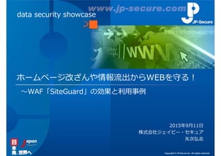 Copyright © JP-Secure Inc. All rights reserved.
ホームページ改ざんや情報流出からWEBを守る︕
2015年9月11日
株式会社ジェイピー・セキュア
矢次弘志
data security showcase
〜WAF「SiteGuard」の効果と利⽤事例
 