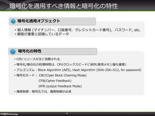 19
暗号化を適用すべき情報と暗号化の特性
暗号化適用オブジェクト
• 個人情報 (マイナンバー、口座番号、クレジットカード番号), パスワード, etc.
• 顧客が重要と認識しているデータ
暗号化の特性
• CPU リソースが主に消費される.
• 暗号化/複合化の処理時間は、CPUクロックスピードに依存(使用メモリ量も重要)
• アルゴリズム : Block Algorithm (AES), Hash Algorithm (SHA-256~512, for password)
• 暗号化モード : CBC(Ciper Block Chaining Mode)
CFB(Cipher Feedback)
OFB (output Feedback Mode)
• 権限制御 : 暗号化では、権限制御が必須
 