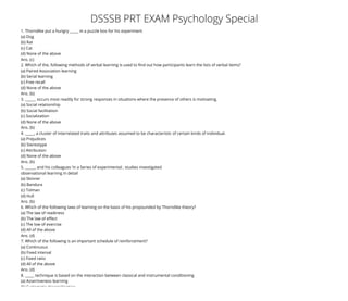 10/16/2017 DSSSB PRT EXAM Psychology Special
http://www.cgscoaching.com/blog/dsssb-prt-exam-psychology-special/ 1/4
(http://www.cgscoaching.com)
(http://www.cgscoaching.com) Blog (http://www.cgscoaching.com/blog/category/blog/) DSSSB PRT EXAM Psychology Special
Admission Open For CTET Exam Sep 
+91 9711414783   info@cgscoaching.com   
(http://www.twitter.com/cgscoaching)

(http://www.facebook.com/cgscoaching)

(https://in.pinterest.com/cgscoaching)

(https://www.linkedin.com/in/cgscoaching/)

(https://www.instagram.com/cgscoaching)

(http://info@cgscoaching.com)

DSSSB PRT EXAM Psychology Special
  
October 16, 2017 by cgscoaching (http://www.cgscoaching.com/blog/author/cgscoaching/) Blog (http://www.cgscoaching.com/blog/category/blog/)
No Comment (http://www.cgscoaching.com/blog/dsssb-prt-exam-psychology-special/#comments)
DSSSB PRT EXAM Psychology Special (http://www.cgscoaching.com/blog/dsssb-prt-exam-psychology-
special/)
DSSSB PRT EXAM Psychology Special
1. Thorndike put a hungry _____ in a puzzle box for his experiment
(a) Dog
(b) Rat
(c) Cat
(d) None of the above
Ans. (c)
2. Which of the, following methods of verbal learning is used to nd out how participants learn the lists of verbal items?
(a) Paired Association learning
(b) Serial learning
(c) Free recall
(d) None of the above
Ans. (b)
3. ______ occurs most readily for strong responses in situations where the presence of others is motivating.
(a) Social relationship
(b) Social facilitation
(c) Socialization
(d) None of the above
Ans. (b)
4. _____, a cluster of interrelated traits and attributes assumed to be characteristic of certain kinds of individual.
(a) Prejudices
(b) Stereotype
(c) Attribution
(d) None of the above
Ans. (b)
5. ______ and his colleagues ‘in a Series of experimental , studies investigated
observational learning in detail
(a) Skinner
(b) Bandura
(c) Tolman
(d) Hull
Ans. (b)
6. Which of the following laws of learning on the basis of his propounded by Thorndike theory?
(a) The law of readiness
(b) The law of e ect
(c) The low of exercise
(d) All of the above
Ans. (d)
7. Which of the following is an important schedule of reinforcement?
(a) Continuous
(b) Fixed interval
(c) Fixed ratio
(d) All of the above
Ans. (d)
8. _____ technique is based on the interaction between classical and instrumental conditioning
(a) Assertiveness learning
(b) Systematic desensitisation
  

 