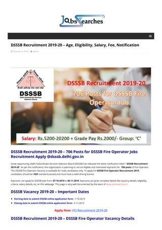 DSSSB Recruitment 2019-20 – Age, Eligibility, Salary, Fee, Notification
 October 9, 2019  admin
DSSSB Recruitment 2019-20 – 706 Posts for DSSSB Fire Operator Jobs
Recruitment Apply @dsssb.delhi.gov.in
Great opportunity, Delhi Subordinate Services Selection Board (DSSSB) has released the latest notification titled “ DSSSB Recruitment
2019-20”. As per the notification, the organization is planning to recruit eligible and interested aspirants for 706 posts of Fire Operator.
This DSSSB Fire Operator Vacancy is available for male candidates only. To apply for DSSSB Fire Operator Recruitment 2019 ,
candidates should be 10th standard passed and must have a valid driving license.
Aspirants can apply for DSSSB Jobs from 07-10-2019 to 06-11-2019. Aspirants can grab complete details like vacancy details, eligibility
criteria, salary details, etc on this webpage. This page is very well documented by the team of www.jobssearches.in
DSSSB Vacancy 2019-20 – Important Dates
Starting date to submit DSSSB online application form: 7-10-2019
Closing date to submit DSSSB online application form: 6-11-2019
Apply Now: FCI Recruitment 2019-20
DSSSB Recruitment 2019-20 – DSSSB Fire Operator Vacancy Details
 