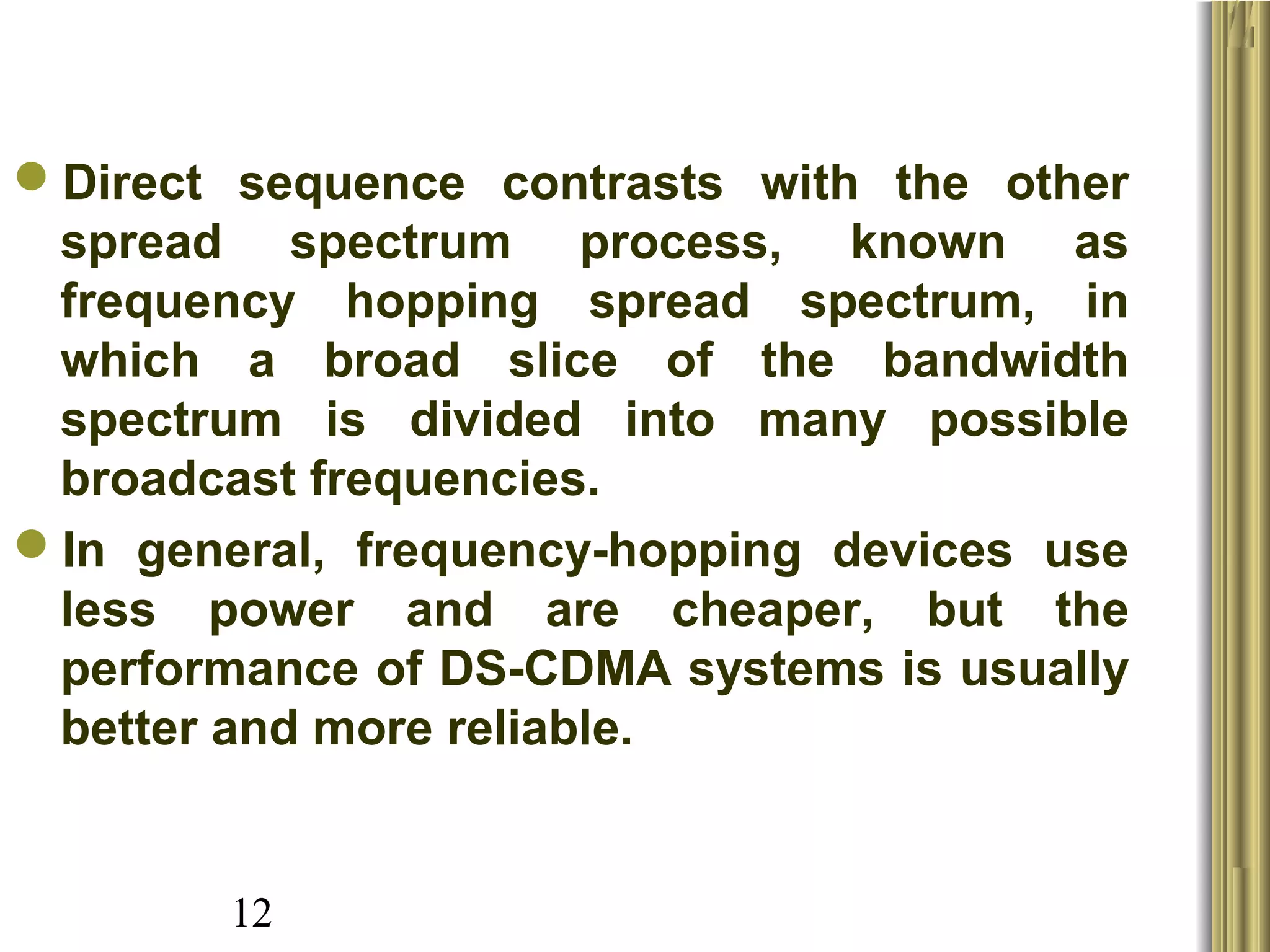 12
Direct  sequence  contrasts  with  the  other 
spread  spectrum  process,  known  as 
frequency  hopping  spread  spectrum,  in 
which  a  broad  slice  of  the  bandwidth 
spectrum  is  divided  into  many  possible 
broadcast frequencies. 
In  general,  frequency-hopping  devices  use 
less  power  and  are  cheaper,  but  the 
performance of DS-CDMA systems is usually 
better and more reliable. 
 