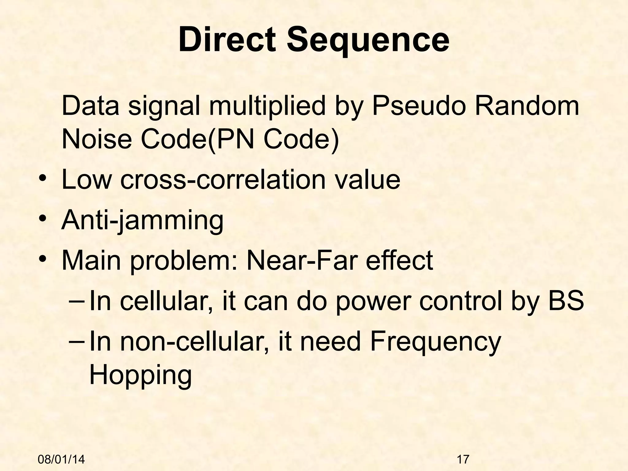 08/01/14 17
Direct Sequence
Data signal multiplied by Pseudo Random
Noise Code(PN Code)
• Low cross-correlation value
• Anti-jamming
• Main problem: Near-Far effect
–In cellular, it can do power control by BS
–In non-cellular, it need Frequency
Hopping
 