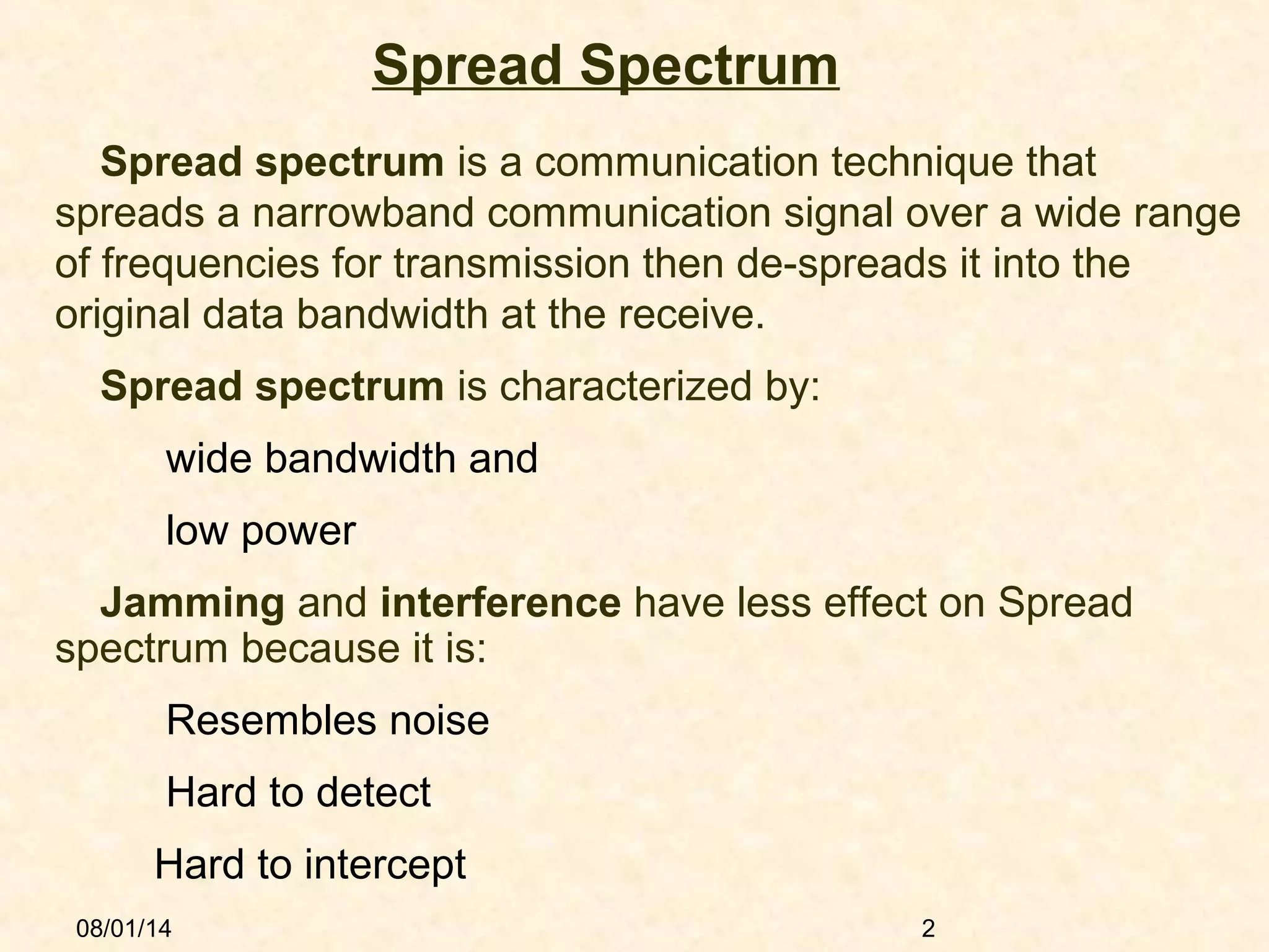 08/01/14 2
Spread Spectrum
Spread spectrum is a communication technique that
spreads a narrowband communication signal over a wide range
of frequencies for transmission then de-spreads it into the
original data bandwidth at the receive.
 Spread spectrum is characterized by:
wide bandwidth and
low power
Jamming and interference have less effect on Spread
spectrum because it is:
Resembles noise
Hard to detect
Hard to intercept
 