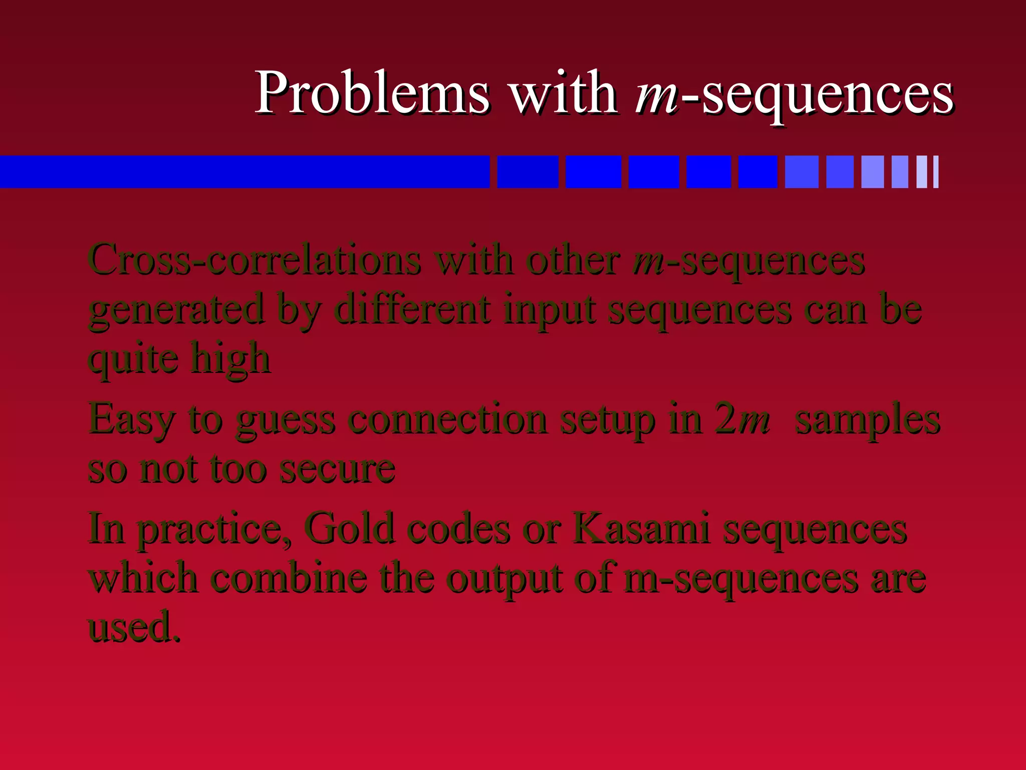 Problems withProblems with mm-sequences-sequences
Cross-correlations with otherCross-correlations with other mm-sequences-sequences
generated by different input sequences can begenerated by different input sequences can be
quite highquite high
Easy to guess connection setup in 2Easy to guess connection setup in 2mm samplessamples
so not too secureso not too secure
In practice, Gold codes or Kasami sequencesIn practice, Gold codes or Kasami sequences
which combine the output of m-sequences arewhich combine the output of m-sequences are
used.used.
 