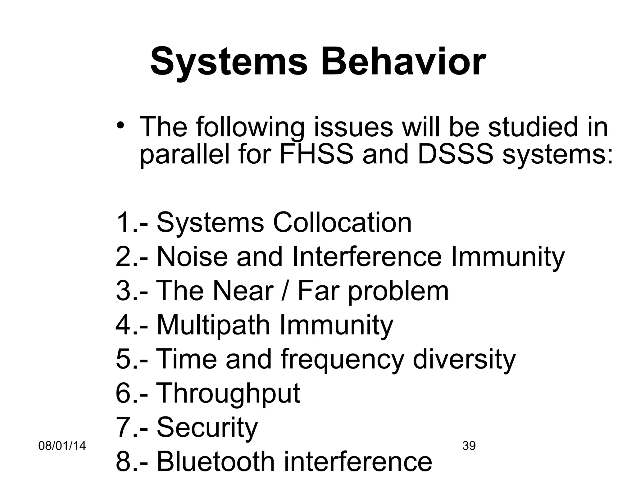 08/01/14 39
Systems Behavior
• The following issues will be studied in
parallel for FHSS and DSSS systems:
1.- Systems Collocation
2.- Noise and Interference Immunity
3.- The Near / Far problem
4.- Multipath Immunity
5.- Time and frequency diversity
6.- Throughput
7.- Security
8.- Bluetooth interference
 