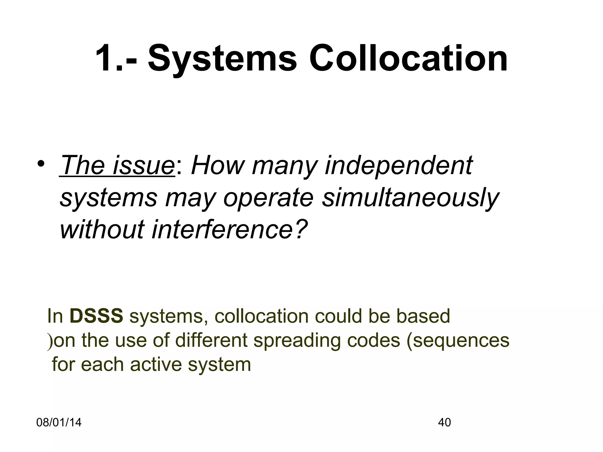 08/01/14 40
1.- Systems Collocation
• The issue: How many independent
systems may operate simultaneously
without interference?
In DSSS systems, collocation could be based
on the use of different spreading codes (sequences(
for each active system
 