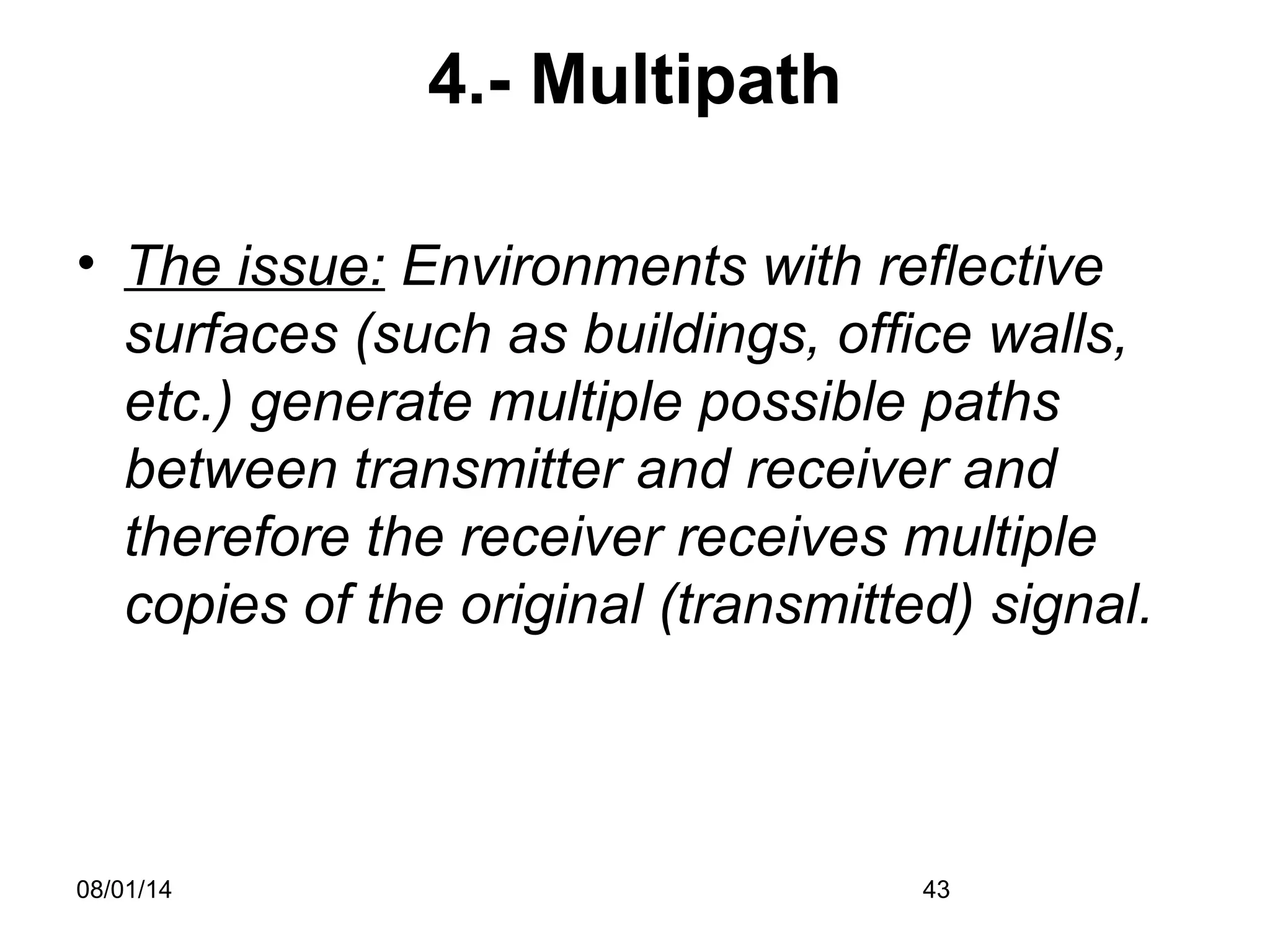 08/01/14 43
4.- Multipath
• The issue: Environments with reflective
surfaces (such as buildings, office walls,
etc.) generate multiple possible paths
between transmitter and receiver and
therefore the receiver receives multiple
copies of the original (transmitted) signal.
 