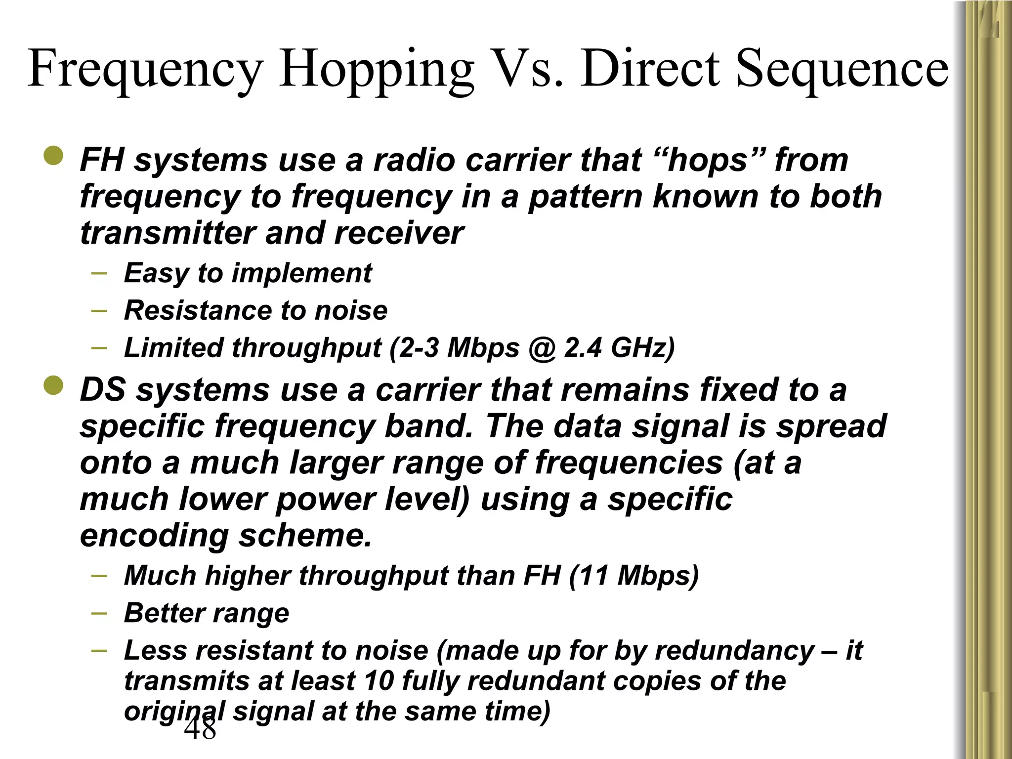 48
Frequency Hopping Vs. Direct Sequence
FH systems use a radio carrier that “hops” from
frequency to frequency in a pattern known to both
transmitter and receiver
– Easy to implement
– Resistance to noise
– Limited throughput (2-3 Mbps @ 2.4 GHz)
DS systems use a carrier that remains fixed to a
specific frequency band. The data signal is spread
onto a much larger range of frequencies (at a
much lower power level) using a specific
encoding scheme.
– Much higher throughput than FH (11 Mbps)
– Better range
– Less resistant to noise (made up for by redundancy – it
transmits at least 10 fully redundant copies of the
original signal at the same time)
 