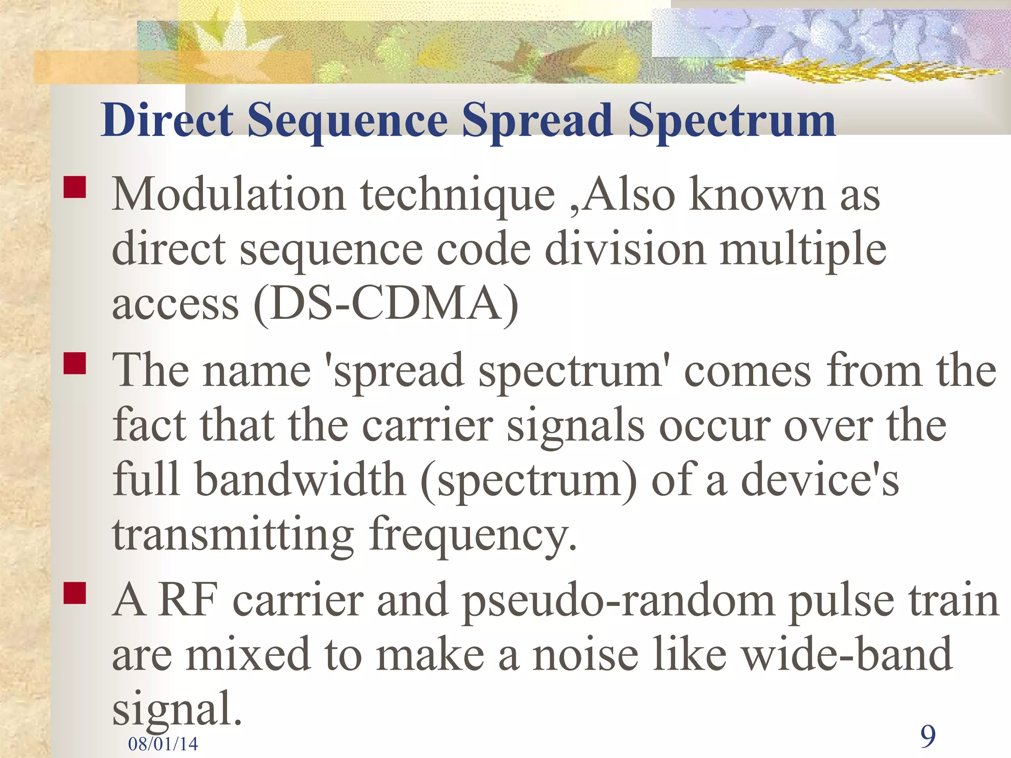 08/01/14 9
Direct Sequence Spread Spectrum
 Modulation technique ,Also known as
direct sequence code division multiple
access (DS-CDMA)
 The name 'spread spectrum' comes from the
fact that the carrier signals occur over the
full bandwidth (spectrum) of a device's
transmitting frequency.
 A RF carrier and pseudo-random pulse train
are mixed to make a noise like wide-band
signal.
 